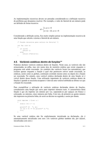As implementações recursivas devem ser pensadas considerando-se a definição recursiva
do problema que desejamos resolver. Por exemplo, o valor do fatorial de um número pode
ser definido de forma recursiva:

                                     1, se n = 0
                                 n!= 
                                     n × (n − 1)!, se n > 0

Considerando a definição acima, fica muito simples pensar na implementação recursiva de
uma função que calcula e retorna o fatorial de um número.

      /* Função recursiva para calculo do fatorial */

      int fat (int n)
      {
         if (n==0)
            return 1;
         else
            return n*fat(n-1);
      }



4.5. Variáveis estáticas dentro de funções**
Podemos declarar variáveis estáticas dentro de funções. Neste caso, as variáveis não são
armazenadas na pilha, mas sim numa área de memória estática que existe enquanto o
programa está sendo executado. Ao contrário das variáveis locais (ou automáticas), que
existem apenas enquanto a função à qual elas pertencem estiver sendo executada, as
estáticas, assim como as globais, continuam existindo mesmo antes ou depois de a função
ser executada. No entanto, uma variável estática declarada dentro de uma função só é
visível dentro dessa função. Uma utilização importante de variáveis estáticas dentro de
funções é quando se necessita recuperar o valor de uma variável atribuída na última vez que
a função foi executada.

Para exemplificar a utilização de variáveis estáticas declaradas dentro de funções,
consideremos uma função que serve para imprimir números reais. A característica desta
função é que ela imprime um número por vez, separando-os por espaços em branco e
colocando, no máximo, cinco números por linha. Com isto, do primeiro ao quinto número
são impressos na primeira linha, do sexto ao décimo na segunda, e assim por diante.

      void imprime ( float a )
      {
         static int n = 1;

          printf(" %f   ", a);
          if ((n % 5) == 0) printf(" n ");
          n++;
      }


Se uma variável estática não for explicitamente inicializada na declaração, ela é
automaticamente inicializada com zero. (As variáveis globais também são, por default,
inicializadas com zero.)

Estruturas de Dados –PUC-Rio                                                           4-11
 