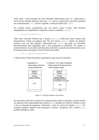 então, tratar v como tratamos um vetor declarado estaticamente, pois, se v aponta para o
inicio da área alocada, podemos dizer que v[0] acessa o espaço para o primeiro elemento
que armazenaremos, v[1] acessa o segundo, e assim por diante (até v[9]).

No exemplo acima, consideramos que um inteiro ocupa 4 bytes. Para ficarmos
independentes de compiladores e máquinas, usamos o operador sizeof( ).

      v = malloc(10*sizeof(int));


Além disso, devemos lembrar que a função malloc é usada para alocar espaço para
armazenarmos valores de qualquer tipo. Por este motivo, malloc retorna um ponteiro
genérico, para um tipo qualquer, representado por void*, que pode ser convertido
automaticamente pela linguagem para o tipo apropriado na atribuição. No entanto, é
comum fazermos a conversão explicitamente, utilizando o operador de molde de tipo (cast).
O comando para a alocação do vetor de inteiros fica então:
      v = (int *) malloc(10*sizeof(int));


A figura abaixo ilustra de maneira esquemática o que ocorre na memória:

                     1 - Declaração: int *v              2 - Comando: v = (int *) malloc (10*sizeof(int))
                         Abre-se espaço na pilha para        Reserva espaço de memória da área livre
                         o ponteiro (variável local)        e atribui endereço à variável

                               Código do                                   Código do
                               Programa                                    Programa
                              Variáveis                                   Variáveis
                          Globais e Estáticas                         Globais e Estáticas
                                                                             40 bytes
                                                                                              504
                                  Livre
                                                                                Livre


                     v               -                           v               504


                                         Figura 5.3: Alocação dinâmica de memória.


Se, porventura, não houver espaço livre suficiente para realizar a alocação, a função retorna
um endereço nulo (representado pelo símbolo NULL, definido em stdlib.h). Podemos cercar
o erro na alocação do programa verificando o valor de retorno da função malloc. Por
exemplo, podemos imprimir uma mensagem e abortar o programa com a função exit,
também definida na stdlib.




Estruturas de Dados –PUC-Rio                                                                                5-7
 
