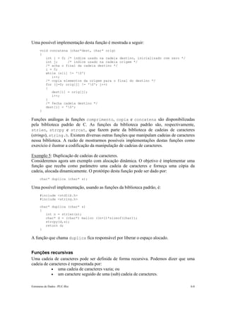 Uma possível implementação desta função é mostrada a seguir:
      void concatena (char*dest, char* orig)
      {
         int i = 0; /* indice usado na cadeia destino, inicializado com zero */
         int j;     /* indice usado na cadeia origem */
         /* acha o final da cadeia destino */
         i = 0;
         while (s[i] != '0')
            i++;
         /* copia elementos da origem para o final do destino */
         for (j=0; orig[j] != '0'; j++)
         {
            dest[i] = orig[j];
            i++;
         }
         /* fecha cadeia destino */
         dest[i] = '0';
      }

Funções análogas às funções comprimento, copia e concatena são disponibilizadas
pela biblioteca padrão de C. As funções da biblioteca padrão são, respectivamente,
strlen, strcpy e strcat, que fazem parte da biblioteca de cadeias de caracteres
(strings), string.h. Existem diversas outras funções que manipulam cadeias de caracteres
nessa biblioteca. A razão de mostrarmos possíveis implementações destas funções como
exercício é ilustrar a codificação da manipulação de cadeias de caracteres.

Exemplo 5: Duplicação de cadeias de caracteres.
Consideremos agora um exemplo com alocação dinâmica. O objetivo é implementar uma
função que receba como parâmetro uma cadeia de caracteres e forneça uma cópia da
cadeia, alocada dinamicamente. O protótipo desta função pode ser dado por:
      char* duplica (char* s);

Uma possível implementação, usando as funções da biblioteca padrão, é:
      #include <stdlib.h>
      #include <string.h>

      char* duplica (char* s)
      {
         int n = strlen(s);
         char* d = (char*) malloc ((n+1)*sizeof(char));
         strcpy(d,s);
         return d;
      }

A função que chama duplica fica responsável por liberar o espaço alocado.


Funções recursivas
Uma cadeia de caracteres pode ser definida de forma recursiva. Podemos dizer que uma
cadeia de caracteres é representada por:
           • uma cadeia de caracteres vazia; ou
           • um caractere seguido de uma (sub) cadeia de caracteres.


Estruturas de Dados –PUC-Rio                                                         6-8
 