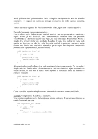 Isto é, podemos dizer que uma cadeia s não vazia pode ser representada pelo seu primeiro
caractere s[0] seguido da cadeia que começa no endereço do então segundo caractere,
&s[1].

Vamos reescrever algumas das funções mostradas acima, agora com a versão recursiva.

Exemplo. Impressão caractere por caractere.
Uma versão recursiva da função para imprimir a cadeia caractere por caractere é mostrada a
seguir. Como já foi discutido, uma implementação recursiva deve ser projetada
considerando-se a definição recursiva do objeto, no caso uma cadeia de caracteres. Assim, a
função deve primeiro testar se a condição da cadeia é vazia. Se a cadeia for vazia, nada
precisa ser impresso; se não for vazia, devemos imprimir o primeiro caractere e então
chamar uma função para imprimir a sub-cadeia que se segue. Para imprimir a sub-cadeia
podemos usar a própria função, recursivamente.
      void imprime_rec (char* s)
      {
         if (s[0] != '0')
         {
            printf("%c",s[0]);
            imprime_rec(&s[1]);
         }
      }

Algumas implementações ficam bem mais simples se feitas recursivamente. Por exemplo, é
simples alterar a função acima e fazer com que os caracteres da cadeia sejam impressos em
ordem inversa, de trás para a frente: basta imprimir a sub-cadeia antes de imprimir o
primeiro caractere.
      void imprime_inv (char* s)
      {
         if (s[0] != '0')
         {
            imprime_inv(&s[1]);
            printf("%c",s[0]);
         }
      }

Como exercício, sugerimos implementar a impressão inversa sem usar recursividade.

Exemplo. Comprimento da cadeia de caracteres.
Uma implementação recursiva da função que retorna o número de caracteres existentes na
cadeia é mostrada a seguir:
      int comprimento_rec (char* s)
      {
         if (s[0] == '0')
            return 0;
         else
            return 1 + comprimento_rec(&s[1]);
      }




Estruturas de Dados –PUC-Rio                                                            6-9
 