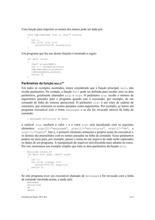 Uma função para imprimir os nomes dos alunos pode ser dada por:
      void imprimenomes (int n, char** alunos)
      {
         int i;
         for (i=0; i<n; i++)
            printf("%sn", alunos[i]);
      }

Um programa que faz uso destas funções é mostrado a seguir:
      int main (void)
      {
         char* alunos[MAX];
         int n = lenomes(alunos);
         imprimenomes(n,alunos);
         liberanomes(n,alunos);
         return 0;
      }

Parâmetros da função main**
Em todos os exemplos mostrados, temos considerado que a função principal, main, não
recebe parâmetros. Na verdade, a função main pode ser definida para receber zero ou dois
parâmetros, geralmente chamados argc e argv. O parâmetro argc recebe o número de
argumentos passados para o programa quando este é executado; por exemplo, de um
comando de linha do sistema operacional. O parâmetro argv é um vetor de cadeias de
caracteres, que armazena os nomes passados como argumentos. Por exemplo, se temos um
programa executável com o nome mensagem e se ele for invocado através da linha de
comando:
      > mensagem estruturas de dados

a variável argc receberá o valor 4 e o vetor argv será inicializado com os seguintes
elementos: argv[0]="mensagem", argv[1]="estruturas", argv[2]="de", e
argv[3]="dados". Isto é, o primeiro elemento armazena o próprio nome do executável e
os demais são preenchidos com os nomes passados na linha de comando. Esses parâmetros
podem ser úteis para, por exemplo, passar o nome de um arquivo de onde serão capturados
os dados de um programa. A manipulação de arquivos será discutida mais adiante no curso.
Por ora, mostramos um exemplo simples que trata os dois parâmetros da função main.
      #include <stdio.h>
      int main (int argc, char** argv)
      {
         int i;
         for (i=0; i<argc; i++)
            printf("%sn", argv[i]);
         return 0;
      }

Se este programa tiver seu executável chamado de mensagem e for invocado com a linha
de comando mostrada acima, a saída será:
      mensagem
      estruturas
      de
      dados

Estruturas de Dados –PUC-Rio                                                         6-13
 