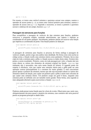 pp->x = 12.0;

Em resumo, se temos uma variável estrutura e queremos acessar seus campos, usamos o
operador de acesso ponto (p.x); se temos uma variável ponteiro para estrutura, usamos o
operador de acesso seta (pp->x). Seguindo o raciocínio, se temos o ponteiro e queremos
acessar o endereço de um campo, fazemos &pp->x!


Passagem de estruturas para funções
Para exemplificar a passagem de variáveis do tipo estrutura para funções, podemos
reescrever o programa simples, mostrado anteriormente, que captura e imprime as
coordenadas de um ponto qualquer. Inicialmente, podemos pensar em escrever uma função
que imprima as coordenadas do ponto. Esta função poderia ser dada por:
      void imprime (struct ponto p)
      {
         printf("O ponto fornecido foi: (%.2f,%.2f)n", p.x, p.y);
      }

A passagem de estruturas para funções se processa de forma análoga à passagem de
variáveis simples, porém exige uma análise mais detalhada. Da forma como está escrita no
código acima, a função recebe uma estrutura inteira como parâmetro. Portanto, faz-se uma
cópia de toda a estrutura para a pilha e a função acessa os dados desta cópia. Existem dois
pontos a serem ressaltados. Primeiro, como em toda passagem por valor, a função não tem
como alterar os valores dos elementos da estrutura original (na função imprime isso
realmente não é necessário, mas seria numa função de leitura). O segundo ponto diz
respeito à eficiência, visto que copiar uma estrutura inteira para a pilha pode ser uma
operação custosa (principalmente se a estrutura for muito grande). É mais conveniente
passar apenas o ponteiro da estrutura, mesmo que não seja necessário alterar os valores dos
elementos dentro da função, pois copiar um ponteiro para a pilha é muito mais eficiente do
que copiar uma estrutura inteira. Um ponteiro ocupa em geral 4 bytes, enquanto uma
estrutura pode ser definida com um tamanho muito grande. Desta forma, uma segunda (e
mais adequada) alternativa para escrevermos a função imprime é:
      void imprime (struct ponto* pp)
      {
         printf("O ponto fornecido foi: (%.2f,%.2f)n", pp->x, pp->y);
      }

Podemos ainda pensar numa função para ler a hora do evento. Observamos que, neste caso,
obrigatoriamente devemos passar o ponteiro da estrutura, caso contrário não seria possível
passar ao programa principal os dados lidos:
      void captura (struct ponto* pp)
      {
         printf("Digite as coordenadas do ponto(x y): ");
         scanf("%f %f", &p->x, &p->y);
      }




Estruturas de Dados –PUC-Rio                                                            7-3
 