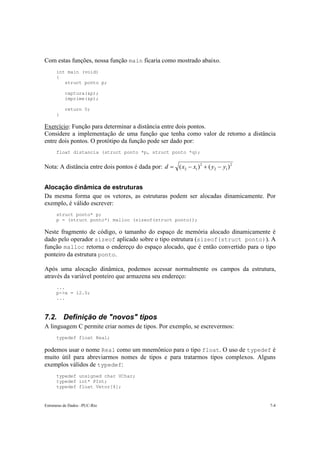 Com estas funções, nossa função main ficaria como mostrado abaixo.
      int main (void)
      {
         struct ponto p;

          captura(&p);
          imprime(&p);

          return 0;
      }

Exercício: Função para determinar a distância entre dois pontos.
Considere a implementação de uma função que tenha como valor de retorno a distância
entre dois pontos. O protótipo da função pode ser dado por:
      float distancia (struct ponto *p, struct ponto *q);


Nota: A distância entre dois pontos é dada por: d = ( x2 − x1 ) 2 + ( y2 − y1 ) 2


Alocação dinâmica de estruturas
Da mesma forma que os vetores, as estruturas podem ser alocadas dinamicamente. Por
exemplo, é válido escrever:
      struct ponto* p;
      p = (struct ponto*) malloc (sizeof(struct ponto));

Neste fragmento de código, o tamanho do espaço de memória alocado dinamicamente é
dado pelo operador sizeof aplicado sobre o tipo estrutura (sizeof(struct ponto)). A
função malloc retorna o endereço do espaço alocado, que é então convertido para o tipo
ponteiro da estrutura ponto.

Após uma alocação dinâmica, podemos acessar normalmente os campos da estrutura,
através da variável ponteiro que armazena seu endereço:
      ...
      p->x = 12.0;
      ...



7.2. Definição de "novos" tipos
A linguagem C permite criar nomes de tipos. Por exemplo, se escrevermos:
      typedef float Real;

podemos usar o nome Real como um mnemônico para o tipo float. O uso de typedef é
muito útil para abreviarmos nomes de tipos e para tratarmos tipos complexos. Alguns
exemplos válidos de typedef:
      typedef unsigned char UChar;
      typedef int* PInt;
      typedef float Vetor[4];


Estruturas de Dados –PUC-Rio                                                        7-4
 