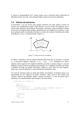 É comum os programadores de C usarem nomes com as primeiras letras maiúsculas na
definição de tipos. Isso não é uma obrigatoriedade, apenas um estilo de codificação.


7.3. Vetores de estruturas
Já discutimos o uso de vetores para agrupar elementos dos tipos básicos (vetores de
inteiros, por exemplo)Nesta seção, vamos discutir o uso de vetores de estruturas, isto é,
vetores cujos elementos são estruturas. Para ilustrar a discussão, vamos considerar o cálculo
da área de um polígono plano qualquer delimitado por uma seqüência de n pontos. A área
desse polígono pode ser calculada somando-se as áreas dos trapézios formados pelos lados
do polígono e o eixo x, conforme ilustra a Figura 7.1.

                                 y                       pi+1
                                            pi


                                                 yi       yi+1




                                              xi         xi+1        x

                               Figura 7.1: Cálculo da área de um polígono.


Na figura, ressaltamos a área do trapézio definido pela aresta que vai do ponto pi ao ponto
pi+1. A área desse trapézio é dada por: a = ( xi +1 − xi )( yi +1 + yi ) / 2 . Somando-se as “áreas”
(algumas delas negativas) dos trapézios definidos por todas as arestas chega-se a área do
polígono (as áreas externas ao polígono são anuladas). Se a seqüência de pontos que define
o polígono for dada em sentido anti-horário, chega-se a uma “área” de valor negativo.
Neste caso, a área do polígono é o valor absoluto do resultado da soma.

Um vetor de estruturas pode ser usado para definir um polígono. O polígono passa a ser
representado por um seqüência de pontos. Podemos, então, escrever uma função para
calcular a área de um polígono, dados o número de pontos e o vetor de pontos que o
representa. Uma implementação dessa função é mostrada abaixo.
      float area (int n, Ponto* p)
      {
         int i, j;
         float a = 0;
         for (i=0; i<n; i++) {
            j = (i+1) % n;        /* próximo índice (incremento circular) */
            a += (p[j].x-p[i].x)*(p[i].y + p[j].y)/2;
         }

          if (a < 0)
            return -a;
          else
            return a;
      }

Estruturas de Dados –PUC-Rio                                                                     7-6
 