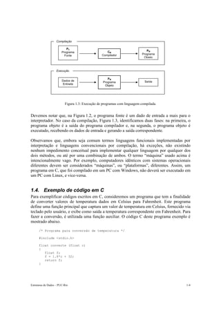 Compilação

                           PC
                                                    CM                       PM
                        Programa
                                                 Compilador               Programa
                          Fonte
                                                                           Objeto



                    Execução

                                                     PM
                        Dados de                                            Saída
                                                  Programa
                         Entrada
                                                   Objeto




                          Figura 1.3: Execução de programas com linguagem compilada.


Devemos notar que, na Figura 1.2, o programa fonte é um dado de entrada a mais para o
interpretador. No caso da compilação, Figura 1.3, identificamos duas fases: na primeira, o
programa objeto é a saída do programa compilador e, na segunda, o programa objeto é
executado, recebendo os dados de entrada e gerando a saída correspondente.

Observamos que, embora seja comum termos linguagens funcionais implementadas por
interpretação e linguagens convencionais por compilação, há exceções, não existindo
nenhum impedimento conceitual para implementar qualquer linguagem por qualquer dos
dois métodos, ou até por uma combinação de ambos. O termo “máquina” usado acima é
intencionalmente vago. Por exemplo, computadores idênticos com sistemas operacionais
diferentes devem ser considerados “máquinas”, ou “plataformas”, diferentes. Assim, um
programa em C, que foi compilado em um PC com Windows, não deverá ser executado em
um PC com Linux, e vice-versa.


1.4. Exemplo de código em C
Para exemplificar códigos escritos em C, consideremos um programa que tem a finalidade
de converter valores de temperatura dados em Celsius para Fahrenheit. Este programa
define uma função principal que captura um valor de temperatura em Celsius, fornecido via
teclado pelo usuário, e exibe como saída a temperatura correspondente em Fahrenheit. Para
fazer a conversão, é utilizada uma função auxiliar. O código C deste programa exemplo é
mostrado abaixo.

      /* Programa para conversão de temperatura */

      #include <stdio.h>

      float converte (float c)
      {
         float f;
         f = 1.8*c + 32;
         return f;
      }




Estruturas de Dados – PUC-Rio                                                          1-4
 