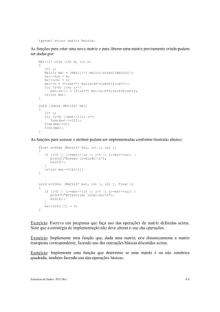typedef struct matriz Matriz;

As funções para criar uma nova matriz e para liberar uma matriz previamente criada podem
ser dadas por:
      Matriz* cria (int m, int n)
      {
         int i;
         Matriz mat = (Matriz*) malloc(sizeof(Matriz));
         mat->lin = m;
         mat->col = n;
         mat->v = (float**) malloc(m*sizeof(float*));
         for (i=0; i<m; i++)
            mat->v[i] = (float*) malloc(n*sizeof(float));
         return mat;
      }

      void libera (Matriz* mat)
      {
         int i;
         for (i=0; i<mat->lin; i++)
            free(mat->v[i]);
         free(mat->v);
         free(mat);
      }

As funções para acessar e atribuir podem ser implementadas conforme ilustrado abaixo:
      float acessa (Matriz* mat, int i, int j)
      {
         if (i<0 || i>=mat->lin || j<0 || j>=mat->col) {
            printf("Acesso inválido!n”);
            exit(1);
         }
         return mat->v[i][j];
      }


      void atribui (Matriz* mat, int i, int j, float v)
      {
         if (i<0 || i>=mat->lin || j<0 || j>=mat->col) {
            printf("Atribuição inválida!n”);
            exit(1);
         }
         mat->v[i][j] = v;
      }



Exercício: Escreva um programa que faça uso das operações de matriz definidas acima.
Note que a estratégia de implementação não deve alterar o uso das operações.

Exercício: Implemente uma função que, dada uma matriz, crie dinamicamente a matriz
transposta correspondente, fazendo uso das operações básicas discutidas acima.

Exercício: Implemente uma função que determine se uma matriz é ou não simétrica
quadrada, também fazendo uso das operações básicas.



Estruturas de Dados –PUC-Rio                                                            8-8
 