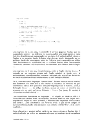 int main (void)
      {
         float t1;
         float t2;

           /* mostra mensagem para usuario */
           printf("Digite a temperatura em Celsius: ");

           /* captura valor entrado via teclado */
           scanf("%f",&t1);

           /* faz a conversao */
           t2 = converte(t1);

           /* exibe resultado */
           printf("A temperatura em Fahrenheit é: %fn", t2);

           return 0;
      }



Um programa em C, em geral, é constituído de diversas pequenas funções, que são
independentes entre si – não podemos, por exemplo, definir uma função dentro de outra.
Dois tipos de ambientes são caracterizados em um código C. O ambiente global, externo às
funções, e os ambientes locais, definidos pelas diversas funções (lembrando que os
ambientes locais são independentes entre si). Podem-se inserir comentários no código
fonte, iniciados com /* e finalizados com */, conforme ilustrado acima. Devemos notar
também que comandos e declarações em C são terminados pelo caractere ponto-e-vírgula
(;).

Um programa em C tem que, obrigatoriamente, conter a função principal (main). A
execução de um programa começa pela função principal (a função main é
automaticamente chamada quando o programa é carregado para a memória). As funções
auxiliares são chamadas, direta ou indiretamente, a partir da função principal.

Em C, como nas demais linguagens “convencionais”, devemos reservar área de memória
para armazenar cada dado. Isto é feito através da declaração de variáveis, na qual
informamos o tipo do dado que iremos armazenar naquela posição de memória. Assim, a
declaração float t1;, do código mostrado, reserva um espaço de memória para
armazenarmos um valor real (ponto flutuante – float). Este espaço de memória é
referenciado através do símbolo t1.

Uma característica fundamental da linguagem C diz respeito ao tempo de vida e à
visibilidade das variáveis. Uma variável (local) declarada dentro de uma função "vive"
enquanto esta função está sendo executada, e nenhuma outra função tem acesso direto a
esta variável. Outra característica das variáveis locais é que devem sempre ser
explicitamente inicializadas antes de seu uso, caso contrário conterão “lixo”, isto é, valores
indefinidos.

Como alternativa, é possível definir variáveis que sejam externas às funções, isto é,
variáveis globais, que podem ser acessadas pelo nome por qualquer função subseqüente


Estruturas de Dados – PUC-Rio                                                              1-5
 