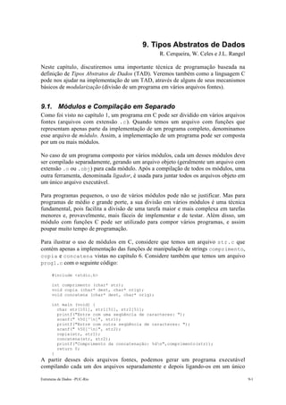 9. Tipos Abstratos de Dados
                                                 R. Cerqueira, W. Celes e J.L. Rangel

Neste capítulo, discutiremos uma importante técnica de programação baseada na
definição de Tipos Abstratos de Dados (TAD). Veremos também como a linguagem C
pode nos ajudar na implementação de um TAD, através de alguns de seus mecanismos
básicos de modularização (divisão de um programa em vários arquivos fontes).


9.1. Módulos e Compilação em Separado
Como foi visto no capítulo 1, um programa em C pode ser dividido em vários arquivos
fontes (arquivos com extensão .c ). Quando temos um arquivo com funções que
representam apenas parte da implementação de um programa completo, denominamos
esse arquivo de módulo. Assim, a implementação de um programa pode ser composta
por um ou mais módulos.

No caso de um programa composto por vários módulos, cada um desses módulos deve
ser compilado separadamente, gerando um arquivo objeto (geralmente um arquivo com
extensão .o ou .obj) para cada módulo. Após a compilação de todos os módulos, uma
outra ferramenta, denominada ligador, é usada para juntar todos os arquivos objeto em
um único arquivo executável.

Para programas pequenos, o uso de vários módulos pode não se justificar. Mas para
programas de médio e grande porte, a sua divisão em vários módulos é uma técnica
fundamental, pois facilita a divisão de uma tarefa maior e mais complexa em tarefas
menores e, provavelmente, mais fáceis de implementar e de testar. Além disso, um
módulo com funções C pode ser utilizado para compor vários programas, e assim
poupar muito tempo de programação.

Para ilustrar o uso de módulos em C, considere que temos um arquivo str.c que
contém apenas a implementação das funções de manipulação de strings comprimento,
copia e concatena vistas no capítulo 6. Considere também que temos um arquivo
prog1.c com o seguinte código:

      #include <stdio.h>

      int comprimento (char* str);
      void copia (char* dest, char* orig);
      void concatena (char* dest, char* orig);

      int main (void) {
        char str[101], str1[51], str2[51];
        printf("Entre com uma seqüência de caracteres: ");
        scanf(" %50[^n]", str1);
        printf("Entre com outra seqüência de caracteres: ");
        scanf(" %50[^n]", str2);
        copia(str, str1);
        concatena(str, str2);
        printf("Comprimento da concatenação: %dn",comprimento(str));
        return 0;
      }
A partir desses dois arquivos fontes, podemos gerar um programa executável
compilando cada um dos arquivos separadamente e depois ligando-os em um único

Estruturas de Dados –PUC-Rio                                                            9-1
 