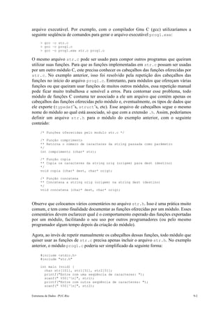 arquivo executável. Por exemplo, com o compilador Gnu C (gcc) utilizaríamos a
seguinte seqüência de comandos para gerar o arquivo executável prog1.exe:
      > gcc –c str.c
      > gcc –c prog1.c
      > gcc –o prog1.exe str.o prog1.o

O mesmo arquivo str.c pode ser usado para compor outros programas que queiram
utilizar suas funções. Para que as funções implementadas em str.c possam ser usadas
por um outro módulo C, este precisa conhecer os cabeçalhos das funções oferecidas por
str.c . No exemplo anterior, isso foi resolvido pela repetição dos cabeçalhos das
funções no início do arquivo prog1.c. Entretanto, para módulos que ofereçam várias
funções ou que queiram usar funções de muitos outros módulos, essa repetição manual
pode ficar muito trabalhosa e sensível a erros. Para contornar esse problema, todo
módulo de funções C costuma ter associado a ele um arquivo que contém apenas os
cabeçalhos das funções oferecidas pelo módulo e, eventualmente, os tipos de dados que
ele exporte (typedef’s, struct’s, etc). Esse arquivo de cabeçalhos segue o mesmo
nome do módulo ao qual está associado, só que com a extensão .h. Assim, poderíamos
definir um arquivo str.h para o módulo do exemplo anterior, com o seguinte
conteúdo:
      /* Funções oferecidas pelo modulo str.c */

      /* Função comprimento
      ** Retorna o número de caracteres da string passada como parâmetro
      */
      int comprimento (char* str);

      /* Função copia
      ** Copia os caracteres da string orig (origem) para dest (destino)
      */
      void copia (char* dest, char* orig);

      /* Função concatena
      ** Concatena a string orig (origem) na string dest (destino)
      */
      void concatena (char* dest, char* orig);



Observe que colocamos vários comentários no arquivo str.h. Isso é uma prática muito
comum, e tem como finalidade documentar as funções oferecidas por um módulo. Esses
comentários devem esclarecer qual é o comportamento esperado das funções exportadas
por um módulo, facilitando o seu uso por outros programadores (ou pelo mesmo
programador algum tempo depois da criação do módulo).

Agora, ao invés de repetir manualmente os cabeçalhos dessas funções, todo módulo que
quiser usar as funções de str.c precisa apenas incluir o arquivo str.h. No exemplo
anterior, o módulo prog1.c poderia ser simplificado da seguinte forma:

      #include <stdio.h>
      #include "str.h"

      int main (void) {
        char str[101], str1[51], str2[51];
        printf("Entre com uma seqüência de caracteres: ");
        scanf(" %50[^n]", str1);
        printf("Entre com outra seqüência de caracteres: ");
        scanf(" %50[^n]", str2);

Estruturas de Dados –PUC-Rio                                                            9-2
 