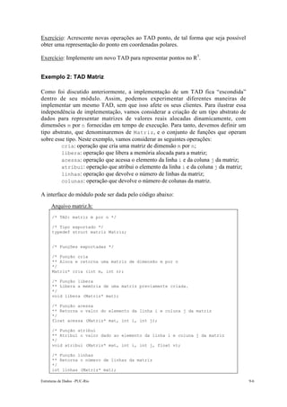 Exercício: Acrescente novas operações ao TAD ponto, de tal forma que seja possível
obter uma representação do ponto em coordenadas polares.

Exercício: Implemente um novo TAD para representar pontos no R3.


Exemplo 2: TAD Matriz

Como foi discutido anteriormente, a implementação de um TAD fica “escondida”
dentro de seu módulo. Assim, podemos experimentar diferentes maneiras de
implementar um mesmo TAD, sem que isso afete os seus clientes. Para ilustrar essa
independência de implementação, vamos considerar a criação de um tipo abstrato de
dados para representar matrizes de valores reais alocadas dinamicamente, com
dimensões m por n fornecidas em tempo de execução. Para tanto, devemos definir um
tipo abstrato, que denominaremos de Matriz , e o conjunto de funções que operam
sobre esse tipo. Neste exemplo, vamos considerar as seguintes operações:
     • cria: operação que cria uma matriz de dimensão m por n;
     • libera: operação que libera a memória alocada para a matriz;
     • acessa: operação que acessa o elemento da linha i e da coluna j da matriz;
     • atribui: operação que atribui o elemento da linha i e da coluna j da matriz;
     • linhas: operação que devolve o número de linhas da matriz;
     • colunas: operação que devolve o número de colunas da matriz.

A interface do módulo pode ser dada pelo código abaixo:
      Arquivo matriz.h:
      /* TAD: matriz m por n */

      /* Tipo exportado */
      typedef struct matriz Matriz;


      /* Funções exportadas */

      /* Função cria
      ** Aloca e retorna uma matriz de dimensão m por n
      */
      Matriz* cria (int m, int n);

      /* Função libera
      ** Libera a memória de uma matriz previamente criada.
      */
      void libera (Matriz* mat);

      /* Função acessa
      ** Retorna o valor do elemento da linha i e coluna j da matriz
      */
      float acessa (Matriz* mat, int i, int j);

      /* Função atribui
      ** Atribui o valor dado ao elemento da linha i e coluna j da matriz
      */
      void atribui (Matriz* mat, int i, int j, float v);

      /* Função linhas
      ** Retorna o número de linhas da matriz
      */
      int linhas (Matriz* mat);

Estruturas de Dados –PUC-Rio                                                          9-6
 