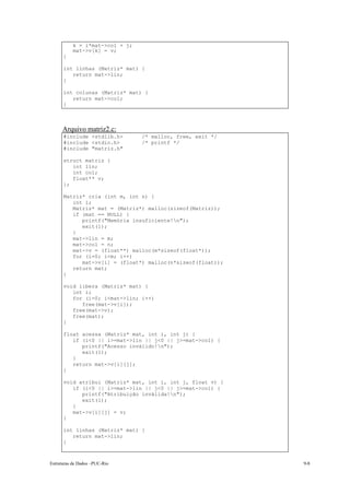 k = i*mat->col + j;
          mat->v[k] = v;
      }

      int linhas (Matriz* mat) {
         return mat->lin;
      }

      int colunas (Matriz* mat) {
         return mat->col;
      }



      Arquivo matriz2.c:
      #include <stdlib.h>       /* malloc, free, exit */
      #include <stdio.h>        /* printf */
      #include "matriz.h"

      struct matriz {
         int lin;
         int col;
         float** v;
      };

      Matriz* cria (int m, int n) {
         int i;
         Matriz* mat = (Matriz*) malloc(sizeof(Matriz));
         if (mat == NULL) {
            printf("Memória insuficiente!n");
            exit(1);
         }
         mat->lin = m;
         mat->col = n;
         mat->v = (float**) malloc(m*sizeof(float*));
         for (i=0; i<m; i++)
            mat->v[i] = (float*) malloc(n*sizeof(float));
         return mat;
      }

      void libera (Matriz* mat) {
         int i;
         for (i=0; i<mat->lin; i++)
            free(mat->v[i]);
         free(mat->v);
         free(mat);
      }

      float acessa (Matriz* mat, int i, int j) {
         if (i<0 || i>=mat->lin || j<0 || j>=mat->col) {
            printf("Acesso inválido!n");
            exit(1);
         }
         return mat->v[i][j];
      }

      void atribui (Matriz* mat, int i, int j, float v) {
         if (i<0 || i>=mat->lin || j<0 || j>=mat->col) {
            printf("Atribuição inválida!n");
            exit(1);
         }
         mat->v[i][j] = v;
      }

      int linhas (Matriz* mat) {
         return mat->lin;
      }



Estruturas de Dados –PUC-Rio                                9-8
 
