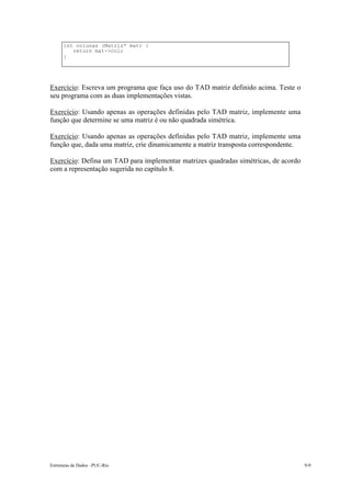 int colunas (Matriz* mat) {
         return mat->col;
      }




Exercício: Escreva um programa que faça uso do TAD matriz definido acima. Teste o
seu programa com as duas implementações vistas.

Exercício: Usando apenas as operações definidas pelo TAD matriz, implemente uma
função que determine se uma matriz é ou não quadrada simétrica.

Exercício: Usando apenas as operações definidas pelo TAD matriz, implemente uma
função que, dada uma matriz, crie dinamicamente a matriz transposta correspondente.

Exercício: Defina um TAD para implementar matrizes quadradas simétricas, de acordo
com a representação sugerida no capítulo 8.




Estruturas de Dados –PUC-Rio                                                          9-9
 