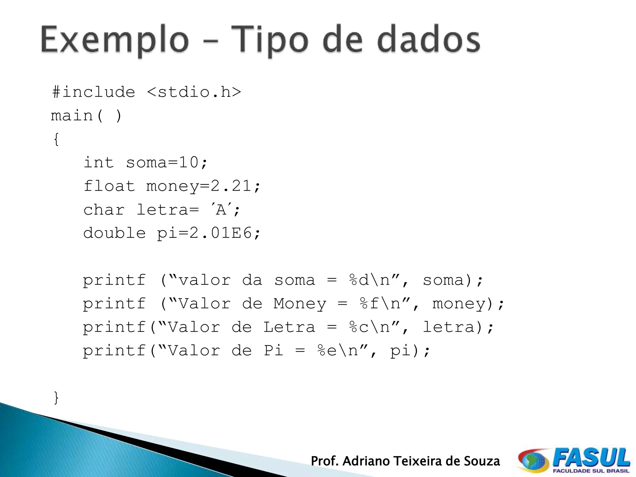 #include <stdio.h>
main( )
{
   int soma=10;
   float money=2.21;
   char letra= ´A´;
   double pi=2.01E6;

    printf (“valor da soma = %dn”, soma);
    printf (“Valor de Money = %fn”, money);
    printf(“Valor de Letra = %cn”, letra);
    printf(“Valor de Pi = %en”, pi);

}


                         Prof. Adriano Teixeira de Souza
 