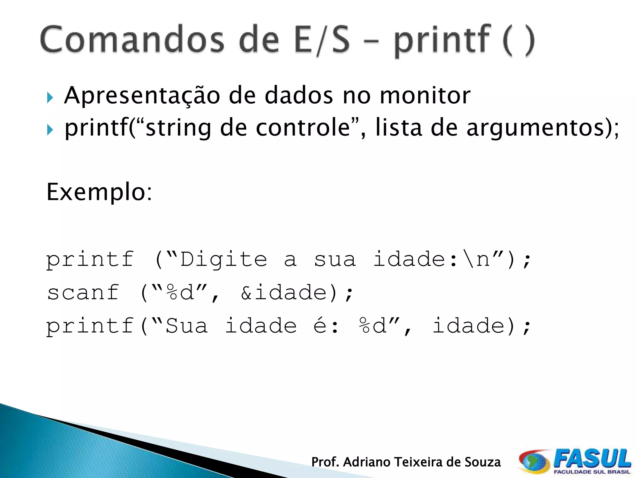    Apresentação de dados no monitor
   printf(“string de controle”, lista de argumentos);

Exemplo:

printf (“Digite a sua idade:n”);
scanf (“%d”, &idade);
printf(“Sua idade é: %d”, idade);




                          Prof. Adriano Teixeira de Souza
 