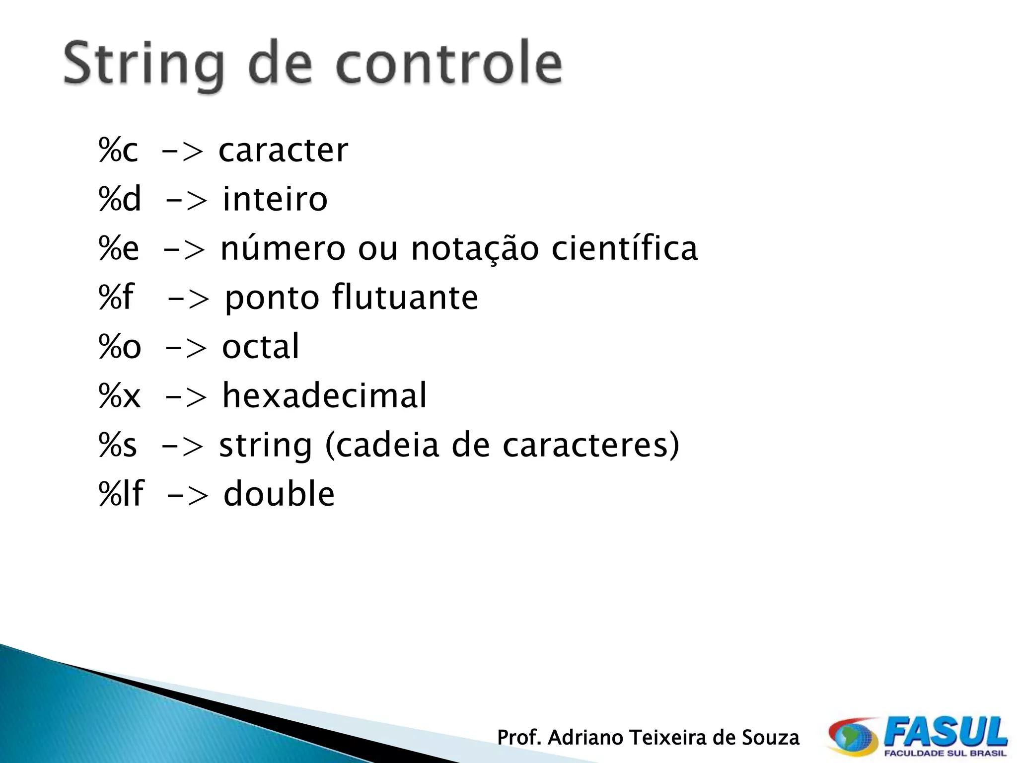 %c    -> caracter
%d    -> inteiro
%e    -> número ou notação científica
%f    -> ponto flutuante
%o    -> octal
%x    -> hexadecimal
%s    -> string (cadeia de caracteres)
%lf   -> double




                          Prof. Adriano Teixeira de Souza
 