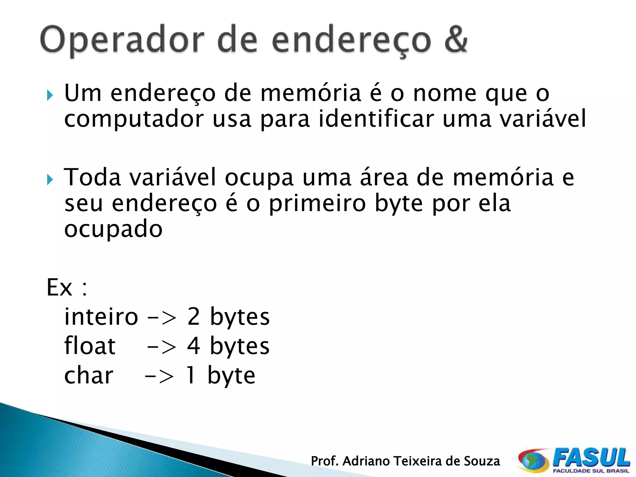   Um endereço de memória é o nome que o
    computador usa para identificar uma variável

   Toda variável ocupa uma área de memória e
    seu endereço é o primeiro byte por ela
    ocupado

Ex :
 inteiro -> 2 bytes
 float -> 4 bytes
 char -> 1 byte


                        Prof. Adriano Teixeira de Souza
 