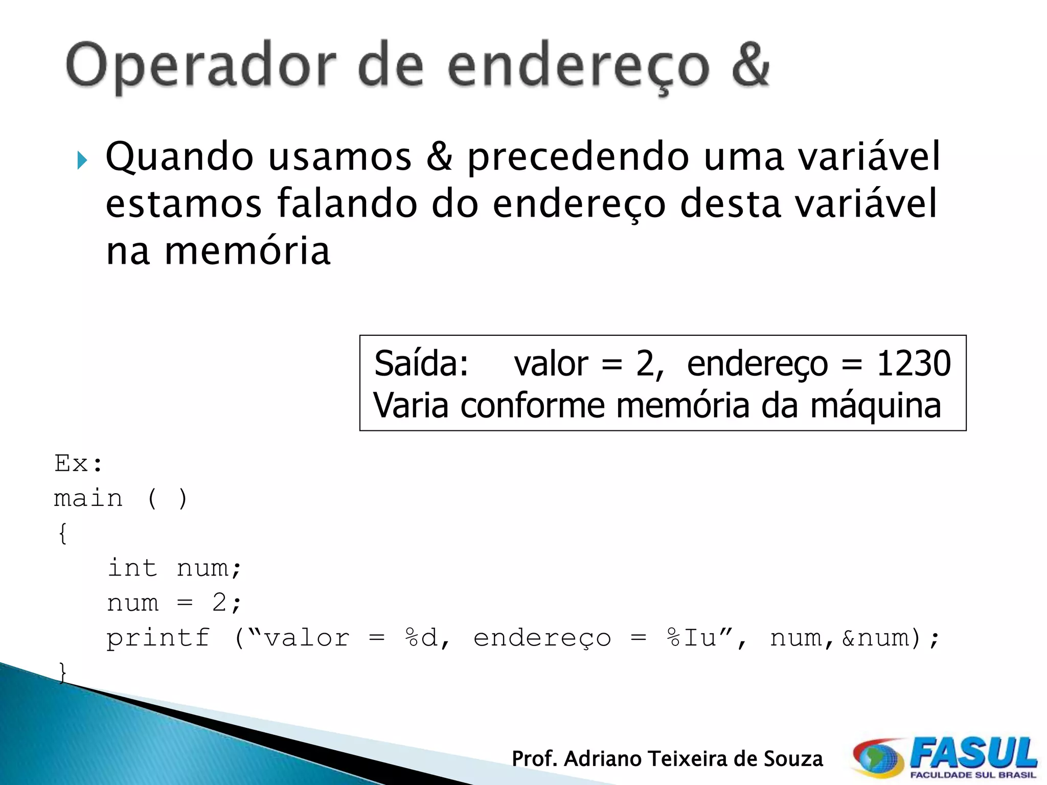    Quando usamos & precedendo uma variável
     estamos falando do endereço desta variável
     na memória

                  Saída: valor = 2, endereço = 1230
                  Varia conforme memória da máquina
Ex:
main ( )
{
   int num;
   num = 2;
   printf (“valor = %d, endereço = %Iu”, num,&num);
}

                          Prof. Adriano Teixeira de Souza
 