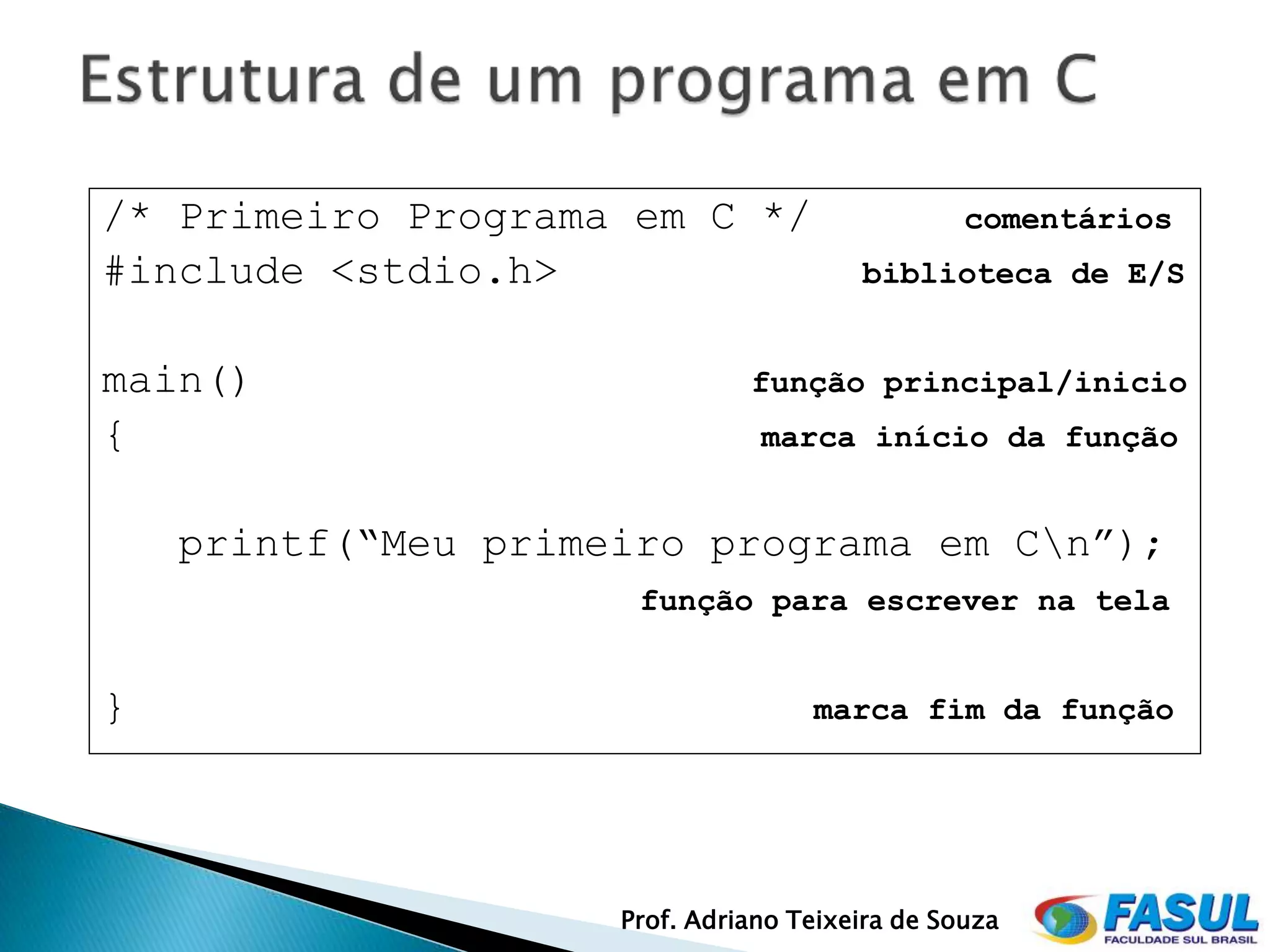 /* Primeiro Programa em C */                     comentários
#include <stdio.h>                      biblioteca de E/S


main()                         função principal/inicio
{                               marca início da função


    printf(“Meu primeiro programa em Cn”);
                      função para escrever na tela


}                                   marca fim da função




                     Prof. Adriano Teixeira de Souza
 