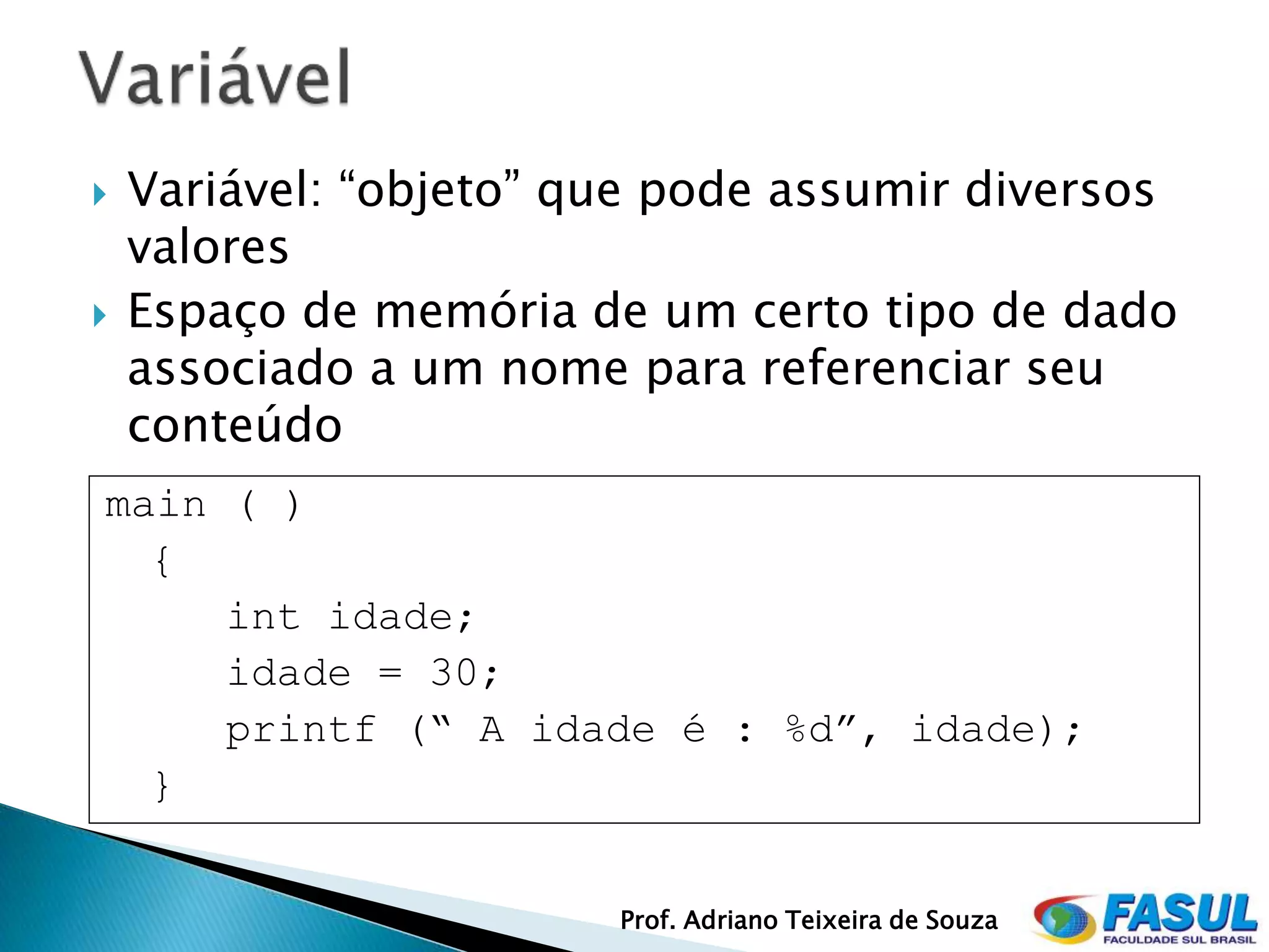    Variável: “objeto” que pode assumir diversos
    valores
   Espaço de memória de um certo tipo de dado
    associado a um nome para referenciar seu
    conteúdo
main ( )
  {
     int idade;
     idade = 30;
     printf (“ A idade é : %d”, idade);
  }


                        Prof. Adriano Teixeira de Souza
 