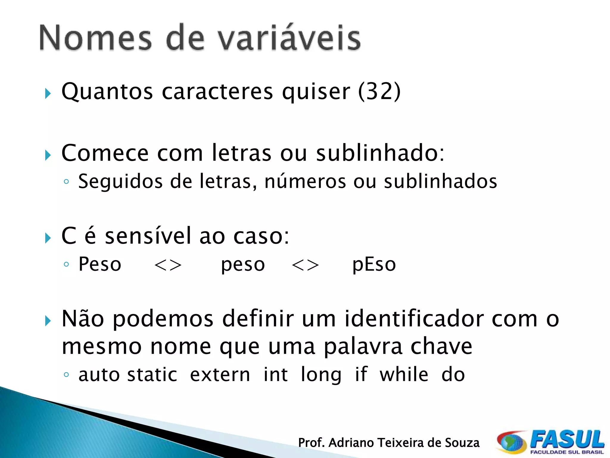    Quantos caracteres quiser (32)

   Comece com letras ou sublinhado:
    ◦ Seguidos de letras, números ou sublinhados

   C é sensível ao caso:
    ◦ Peso   <>     peso   <>        pEso

   Não podemos definir um identificador com o
    mesmo nome que uma palavra chave
    ◦ auto static extern int long if while do


                            Prof. Adriano Teixeira de Souza
 