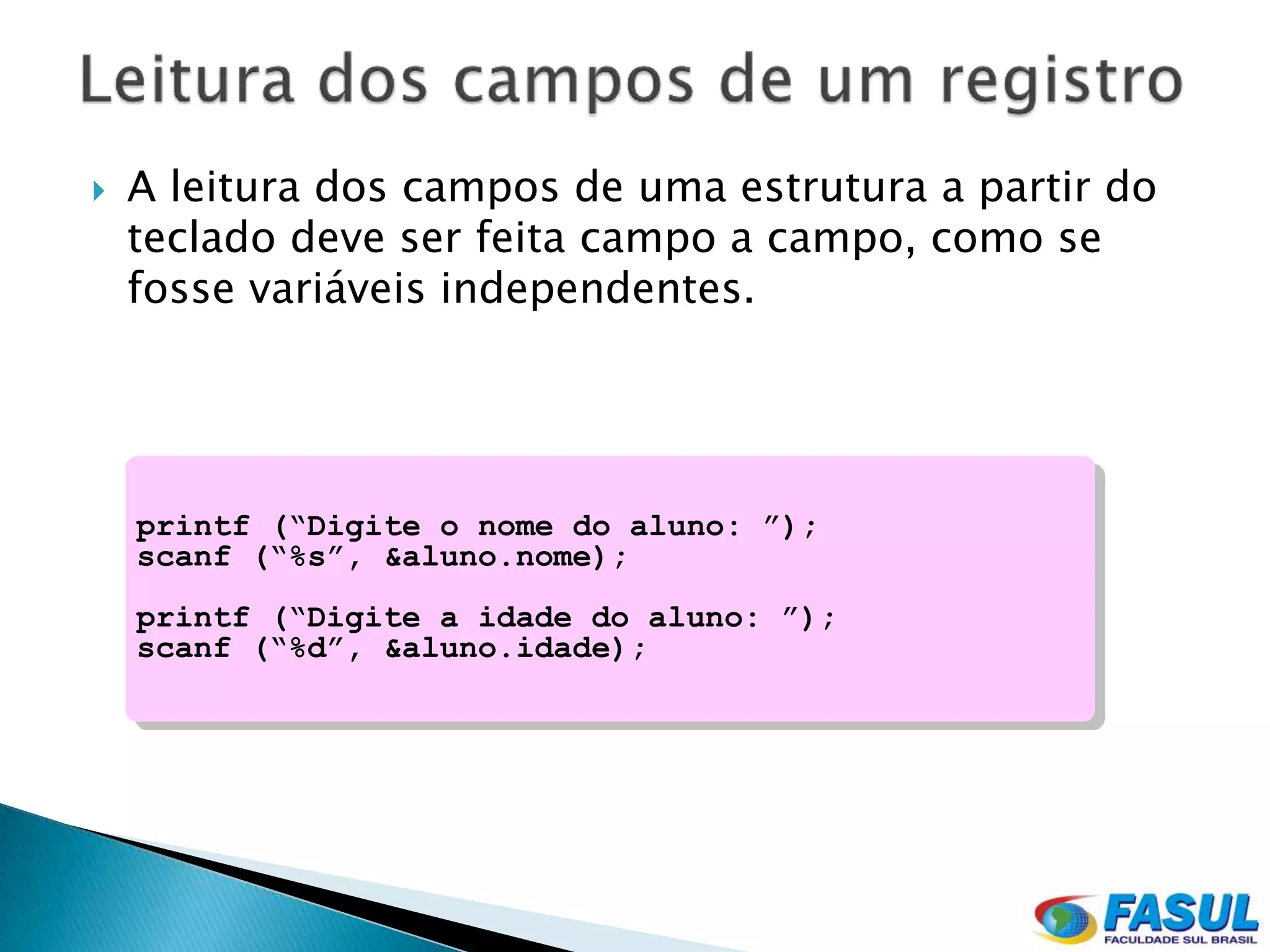    A leitura dos campos de uma estrutura a partir do
    teclado deve ser feita campo a campo, como se
    fosse variáveis independentes.




    printf (“Digite o nome do aluno: ”);
    scanf (“%s”, &aluno.nome);
    printf (“Digite a idade do aluno: ”);
    scanf (“%d”, &aluno.idade);
 