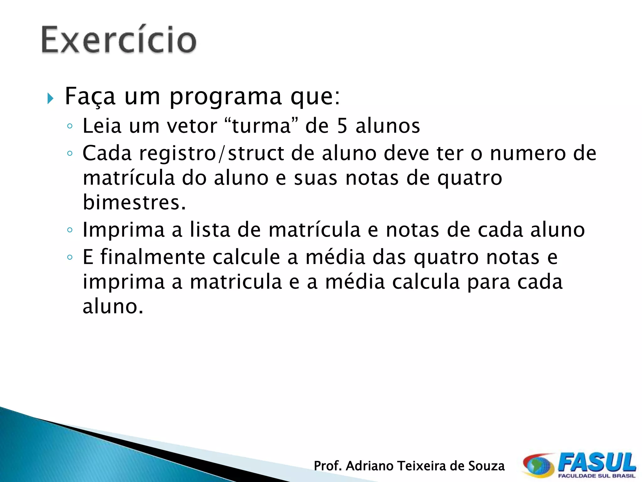    Faça um programa que:
    ◦ Leia um vetor “turma” de 5 alunos
    ◦ Cada registro/struct de aluno deve ter o numero de
      matrícula do aluno e suas notas de quatro
      bimestres.
    ◦ Imprima a lista de matrícula e notas de cada aluno
    ◦ E finalmente calcule a média das quatro notas e
      imprima a matricula e a média calcula para cada
      aluno.




                            Prof. Adriano Teixeira de Souza
 