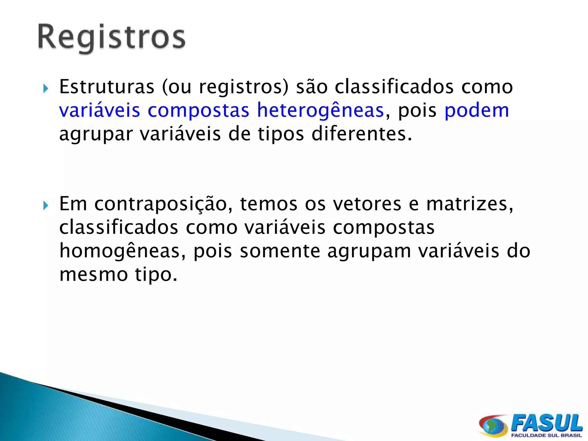    Estruturas (ou registros) são classificados como
    variáveis compostas heterogêneas, pois podem
    agrupar variáveis de tipos diferentes.


   Em contraposição, temos os vetores e matrizes,
    classificados como variáveis compostas
    homogêneas, pois somente agrupam variáveis do
    mesmo tipo.
 