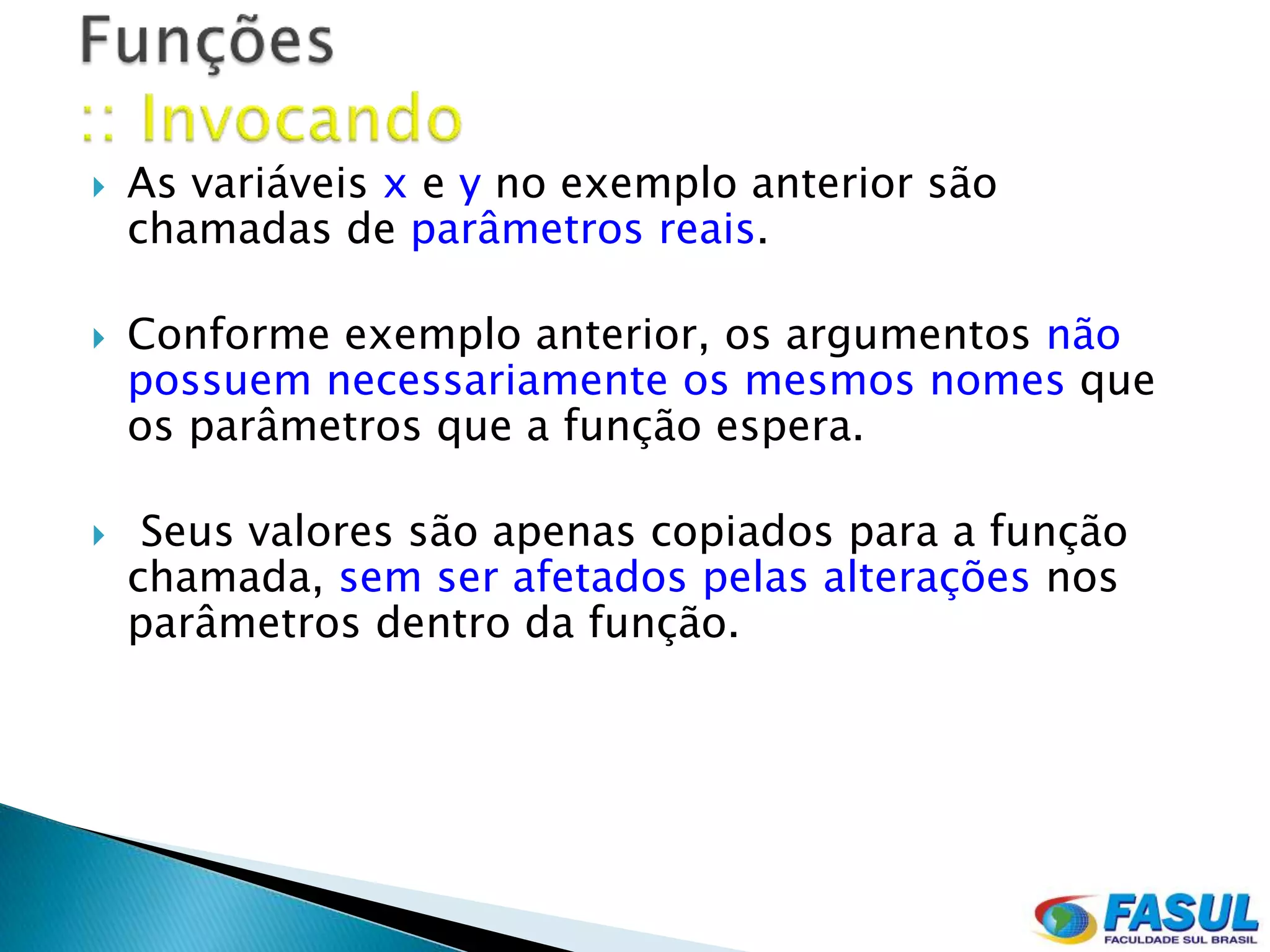    As variáveis x e y no exemplo anterior são
    chamadas de parâmetros reais.

   Conforme exemplo anterior, os argumentos não
    possuem necessariamente os mesmos nomes que
    os parâmetros que a função espera.

    Seus valores são apenas copiados para a função
    chamada, sem ser afetados pelas alterações nos
    parâmetros dentro da função.
 