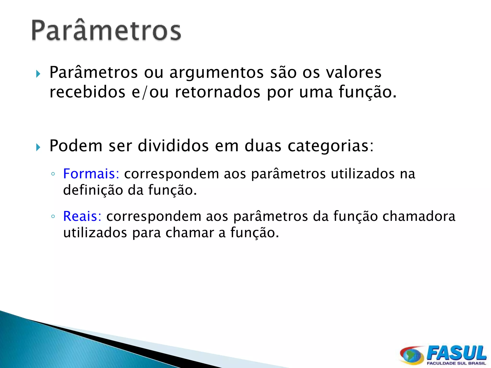    Parâmetros ou argumentos são os valores
    recebidos e/ou retornados por uma função.


   Podem ser divididos em duas categorias:
    ◦ Formais: correspondem aos parâmetros utilizados na
      definição da função.
    ◦ Reais: correspondem aos parâmetros da função chamadora
      utilizados para chamar a função.
 