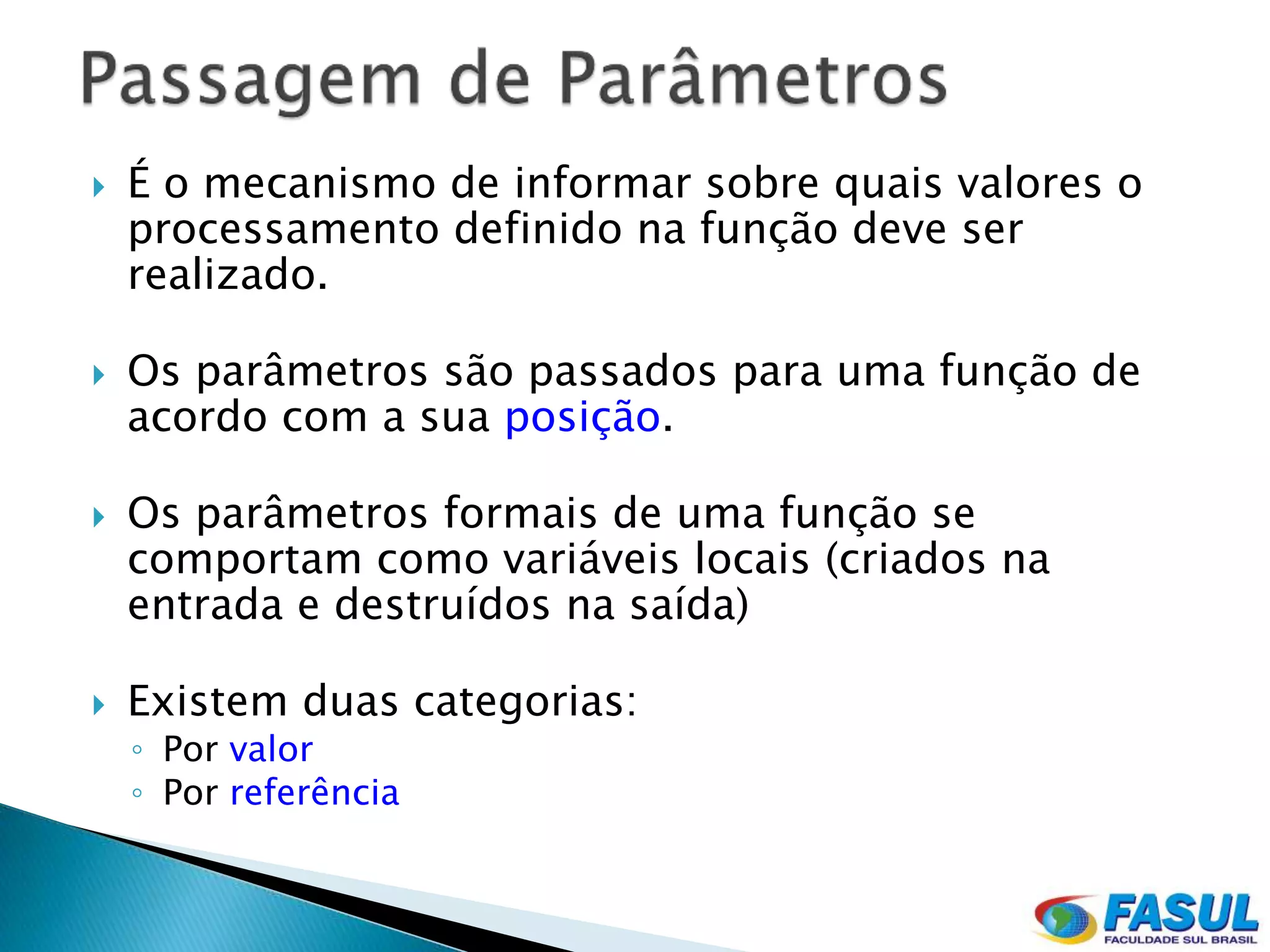    É o mecanismo de informar sobre quais valores o
    processamento definido na função deve ser
    realizado.

   Os parâmetros são passados para uma função de
    acordo com a sua posição.

   Os parâmetros formais de uma função se
    comportam como variáveis locais (criados na
    entrada e destruídos na saída)

   Existem duas categorias:
    ◦ Por valor
    ◦ Por referência
 