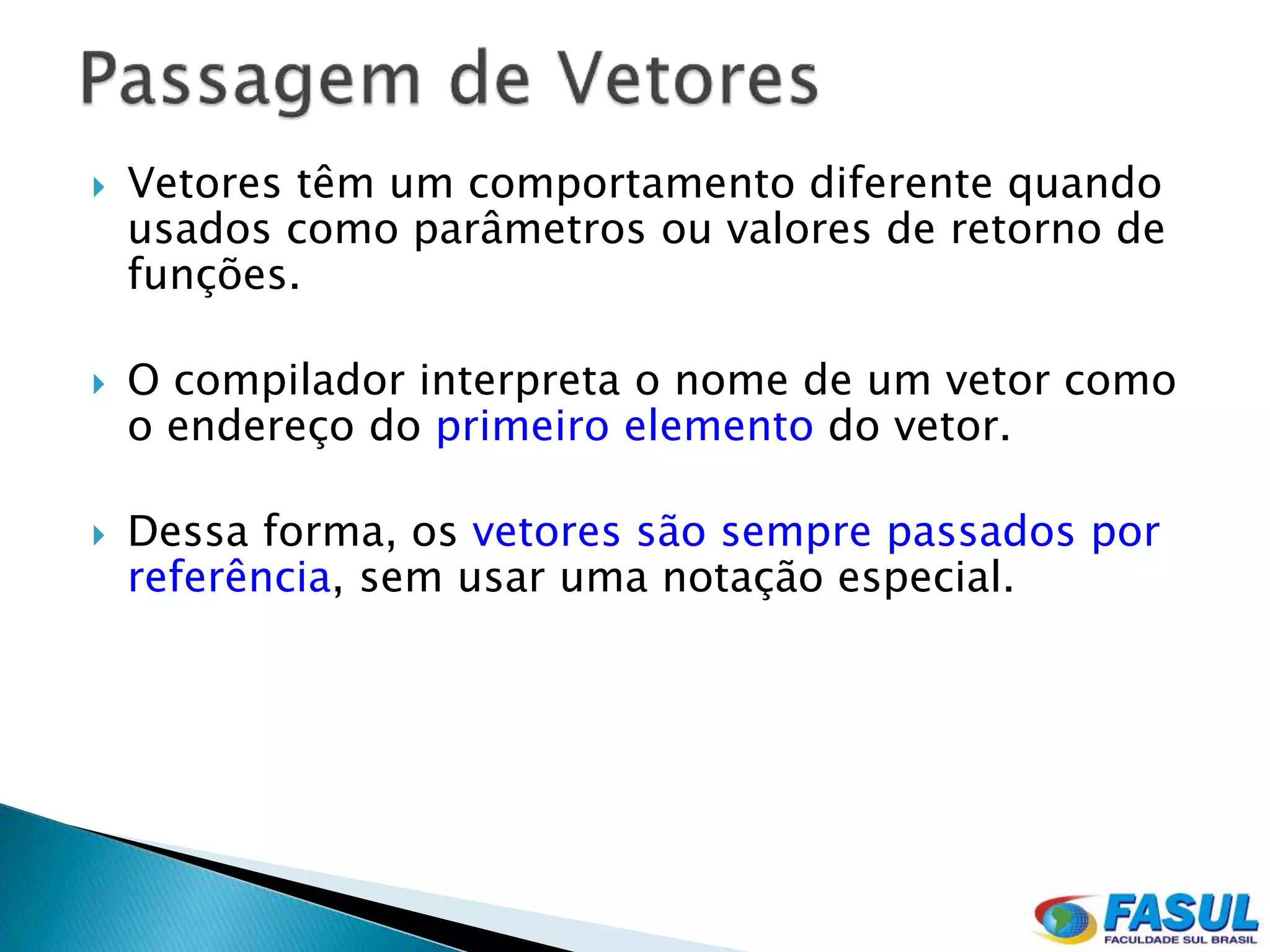    Vetores têm um comportamento diferente quando
    usados como parâmetros ou valores de retorno de
    funções.

   O compilador interpreta o nome de um vetor como
    o endereço do primeiro elemento do vetor.

   Dessa forma, os vetores são sempre passados por
    referência, sem usar uma notação especial.
 