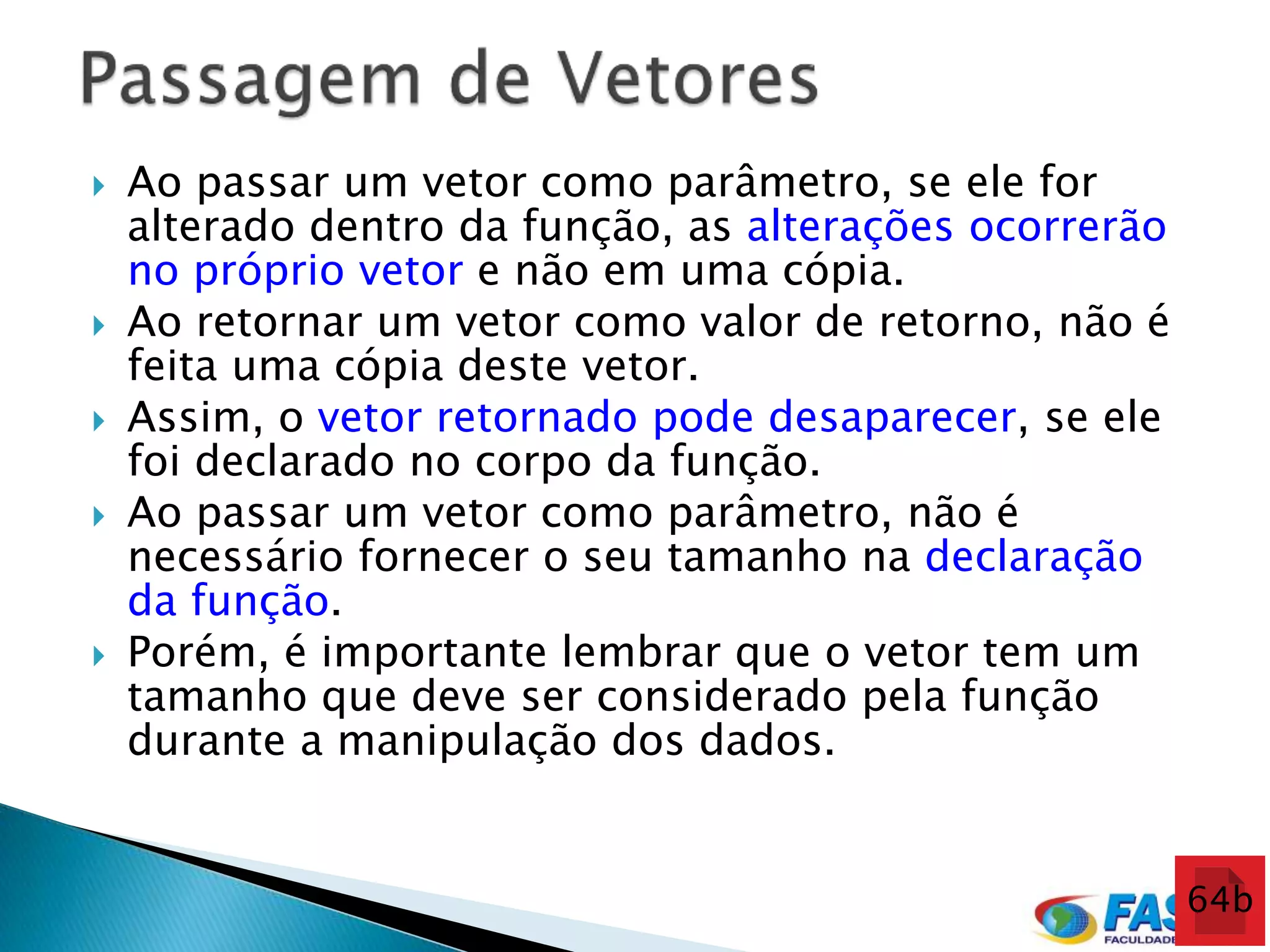    Ao passar um vetor como parâmetro, se ele for
    alterado dentro da função, as alterações ocorrerão
    no próprio vetor e não em uma cópia.
   Ao retornar um vetor como valor de retorno, não é
    feita uma cópia deste vetor.
   Assim, o vetor retornado pode desaparecer, se ele
    foi declarado no corpo da função.
   Ao passar um vetor como parâmetro, não é
    necessário fornecer o seu tamanho na declaração
    da função.
   Porém, é importante lembrar que o vetor tem um
    tamanho que deve ser considerado pela função
    durante a manipulação dos dados.


                                                         64b
 