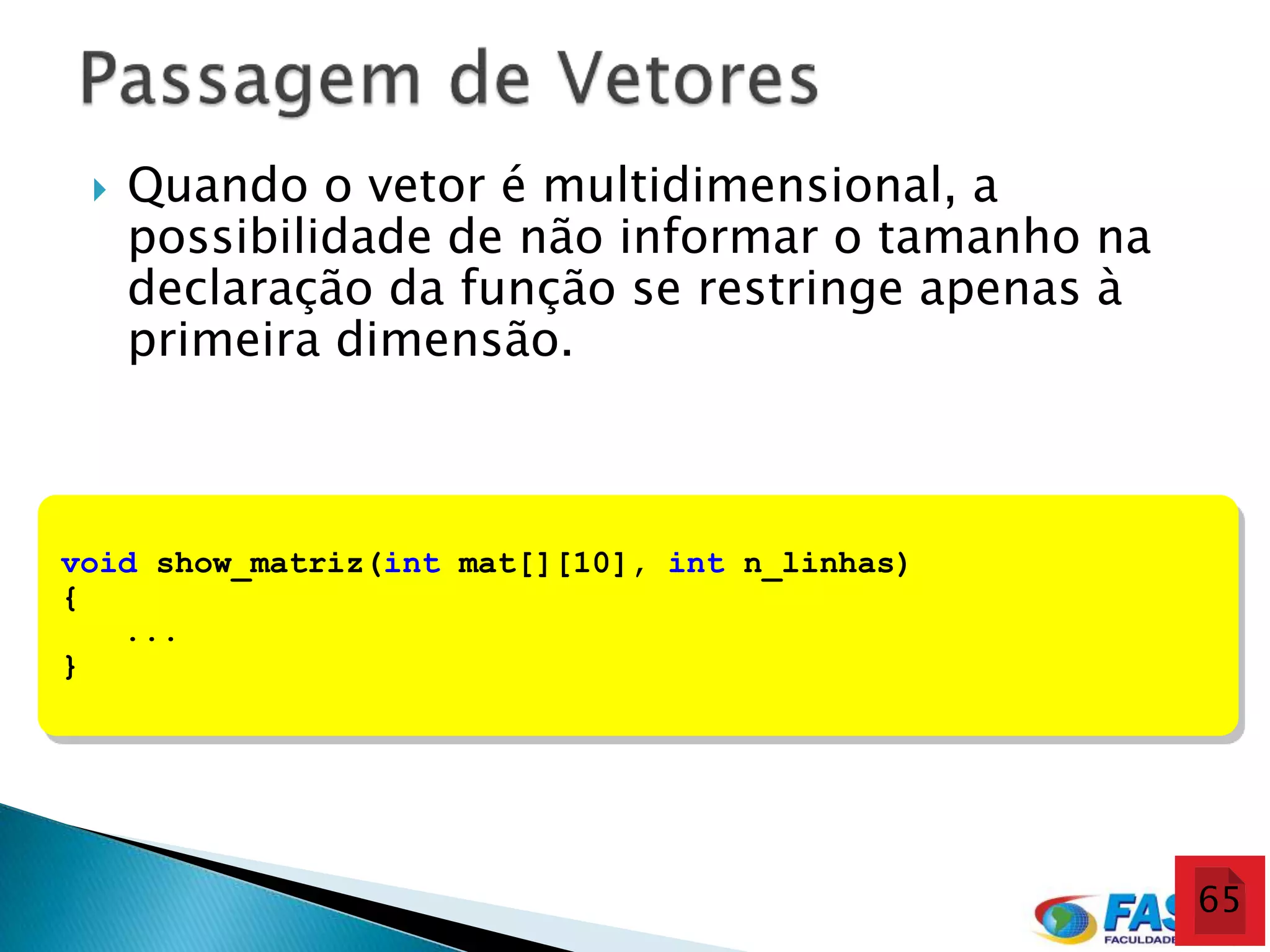    Quando o vetor é multidimensional, a
     possibilidade de não informar o tamanho na
     declaração da função se restringe apenas à
     primeira dimensão.



void show_matriz(int mat[][10], int n_linhas)
{
   ...
}




                                                  65
 