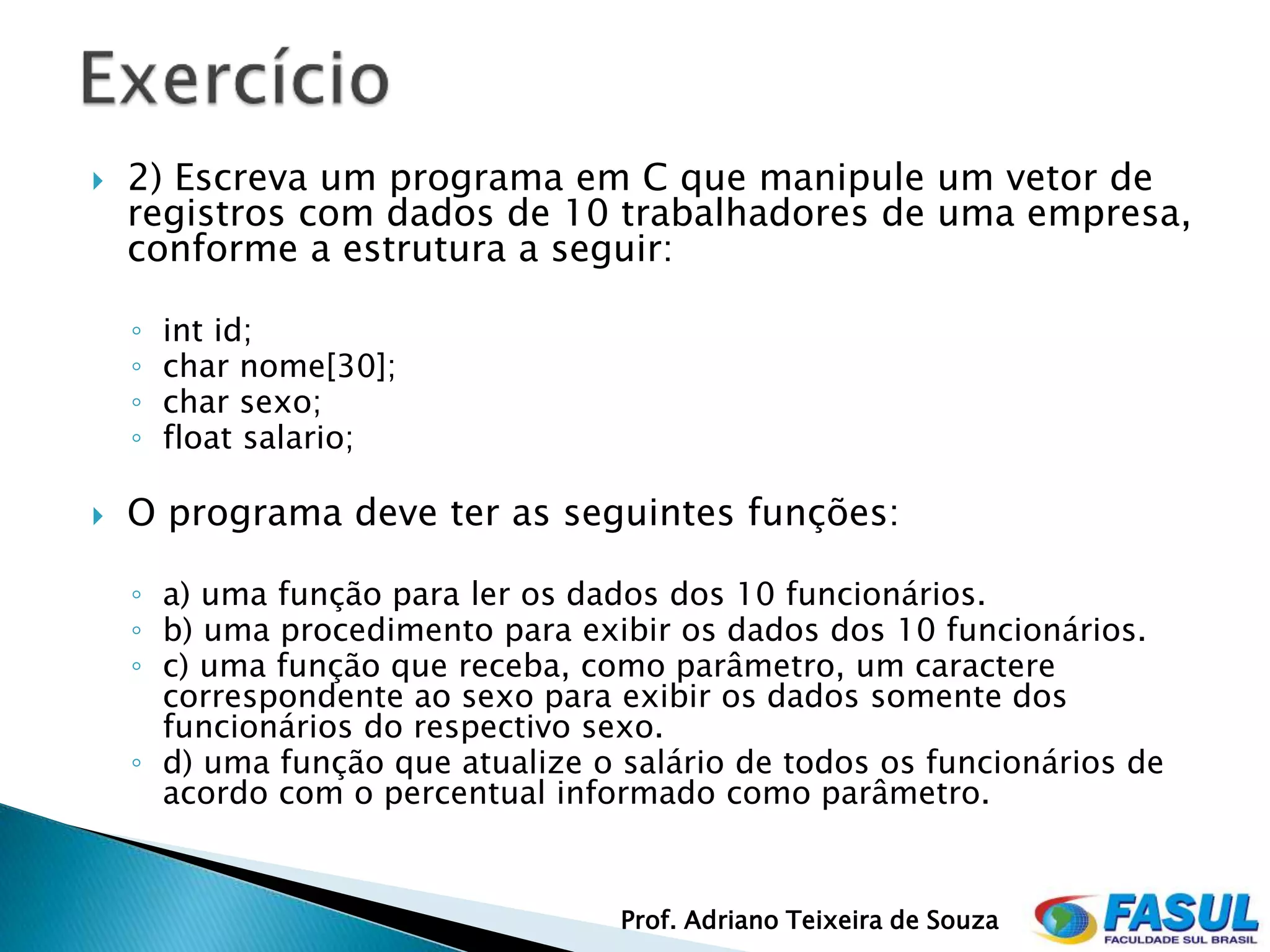    2) Escreva um programa em C que manipule um vetor de
    registros com dados de 10 trabalhadores de uma empresa,
    conforme a estrutura a seguir:

    ◦   int id;
    ◦   char nome[30];
    ◦   char sexo;
    ◦   float salario;

   O programa deve ter as seguintes funções:

    ◦ a) uma função para ler os dados dos 10 funcionários.
    ◦ b) uma procedimento para exibir os dados dos 10 funcionários.
    ◦ c) uma função que receba, como parâmetro, um caractere
      correspondente ao sexo para exibir os dados somente dos
      funcionários do respectivo sexo.
    ◦ d) uma função que atualize o salário de todos os funcionários de
      acordo com o percentual informado como parâmetro.


                                   Prof. Adriano Teixeira de Souza
 