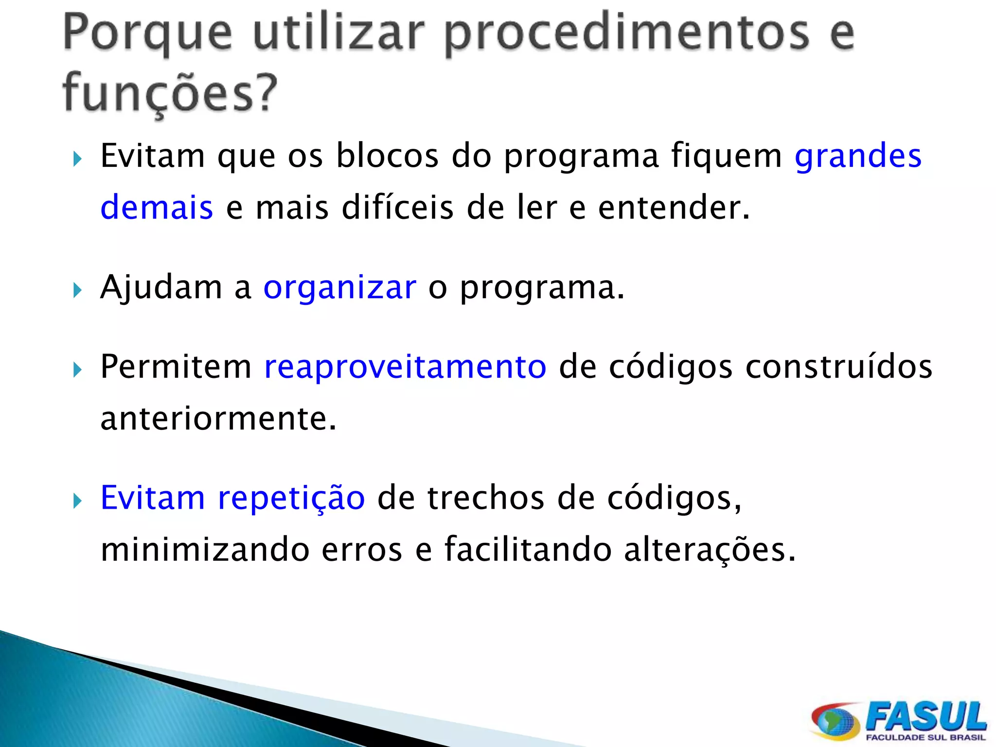    Evitam que os blocos do programa fiquem grandes
    demais e mais difíceis de ler e entender.

   Ajudam a organizar o programa.

   Permitem reaproveitamento de códigos construídos
    anteriormente.

   Evitam repetição de trechos de códigos,
    minimizando erros e facilitando alterações.
 