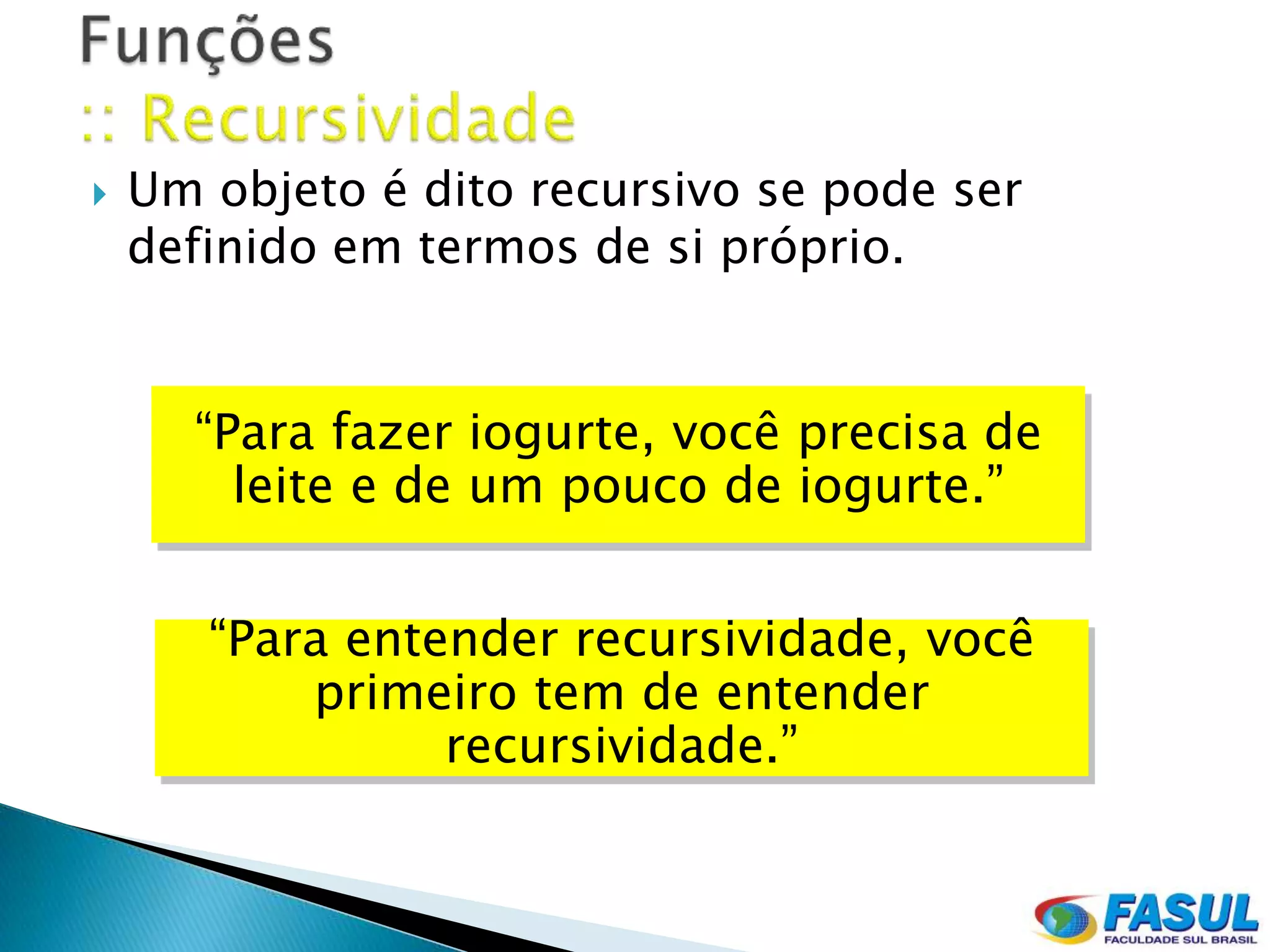    Um objeto é dito recursivo se pode ser
    definido em termos de si próprio.


      “Para fazer iogurte, você precisa de
        leite e de um pouco de iogurte.”


       “Para entender recursividade, você
           primeiro tem de entender
                 recursividade.”
 
