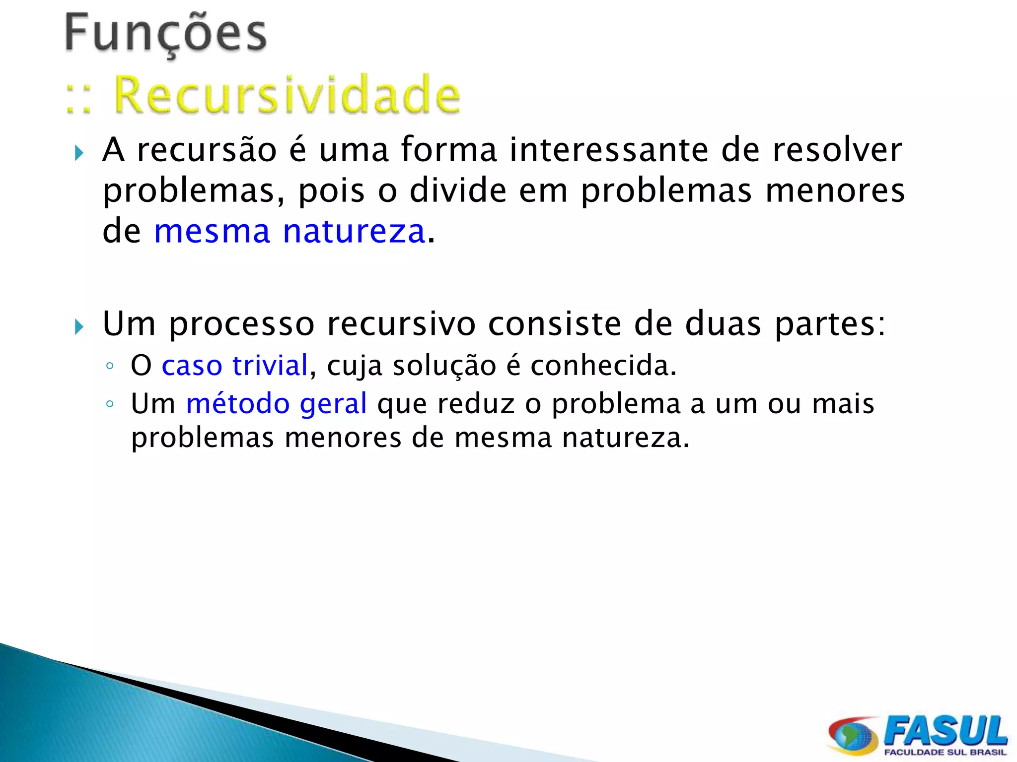    A recursão é uma forma interessante de resolver
    problemas, pois o divide em problemas menores
    de mesma natureza.

   Um processo recursivo consiste de duas partes:
    ◦ O caso trivial, cuja solução é conhecida.
    ◦ Um método geral que reduz o problema a um ou mais
      problemas menores de mesma natureza.
 