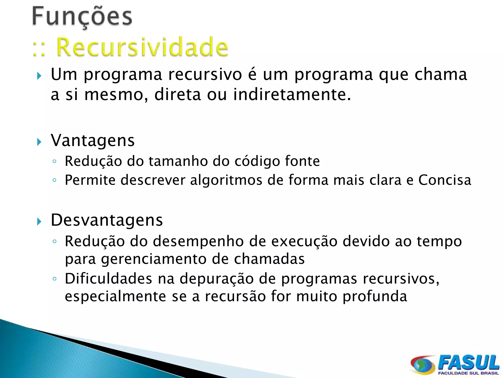    Um programa recursivo é um programa que chama
    a si mesmo, direta ou indiretamente.

   Vantagens
    ◦ Redução do tamanho do código fonte
    ◦ Permite descrever algoritmos de forma mais clara e Concisa

   Desvantagens
    ◦ Redução do desempenho de execução devido ao tempo
      para gerenciamento de chamadas
    ◦ Dificuldades na depuração de programas recursivos,
      especialmente se a recursão for muito profunda
 