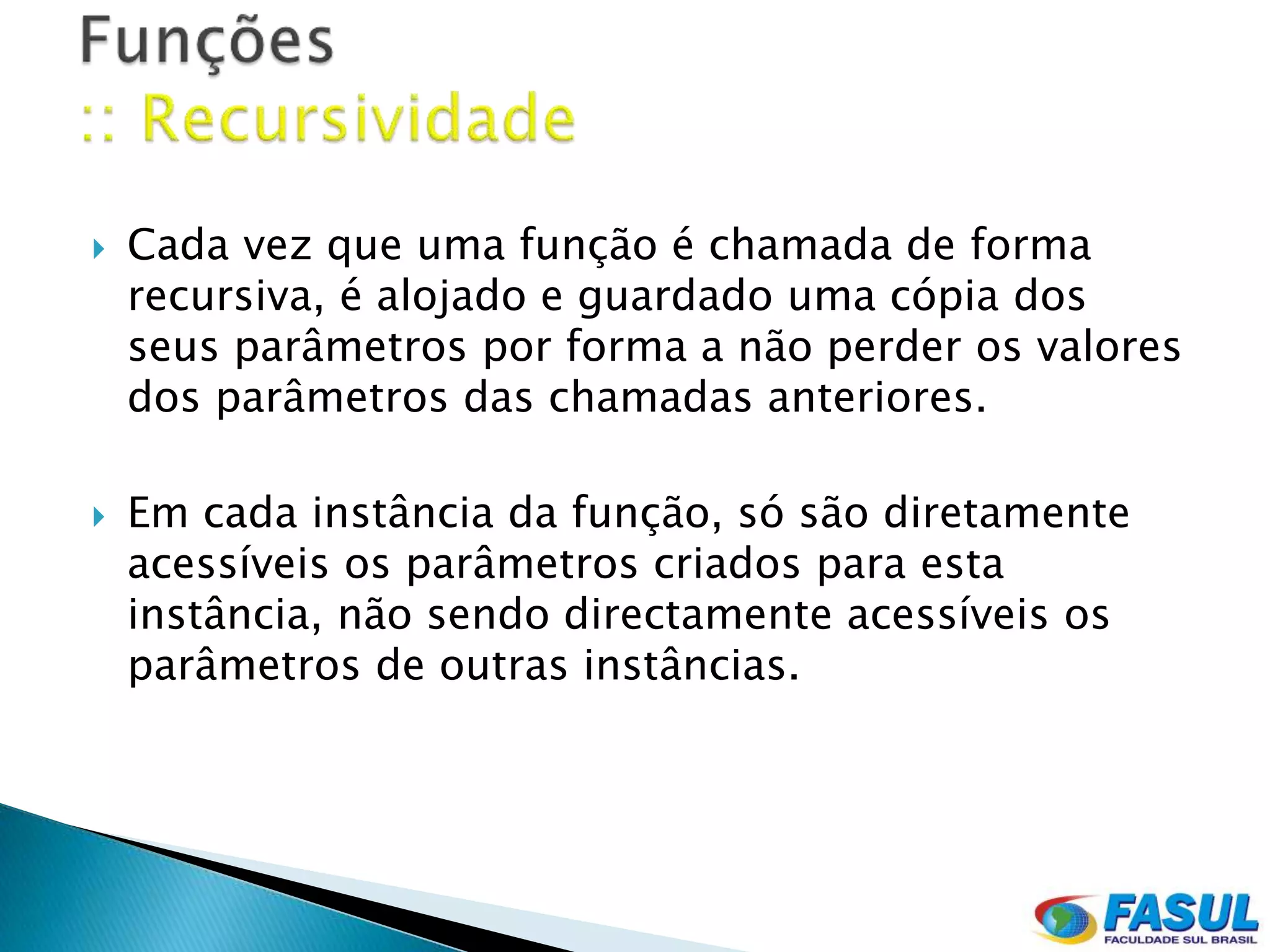    Cada vez que uma função é chamada de forma
    recursiva, é alojado e guardado uma cópia dos
    seus parâmetros por forma a não perder os valores
    dos parâmetros das chamadas anteriores.

   Em cada instância da função, só são diretamente
    acessíveis os parâmetros criados para esta
    instância, não sendo directamente acessíveis os
    parâmetros de outras instâncias.
 