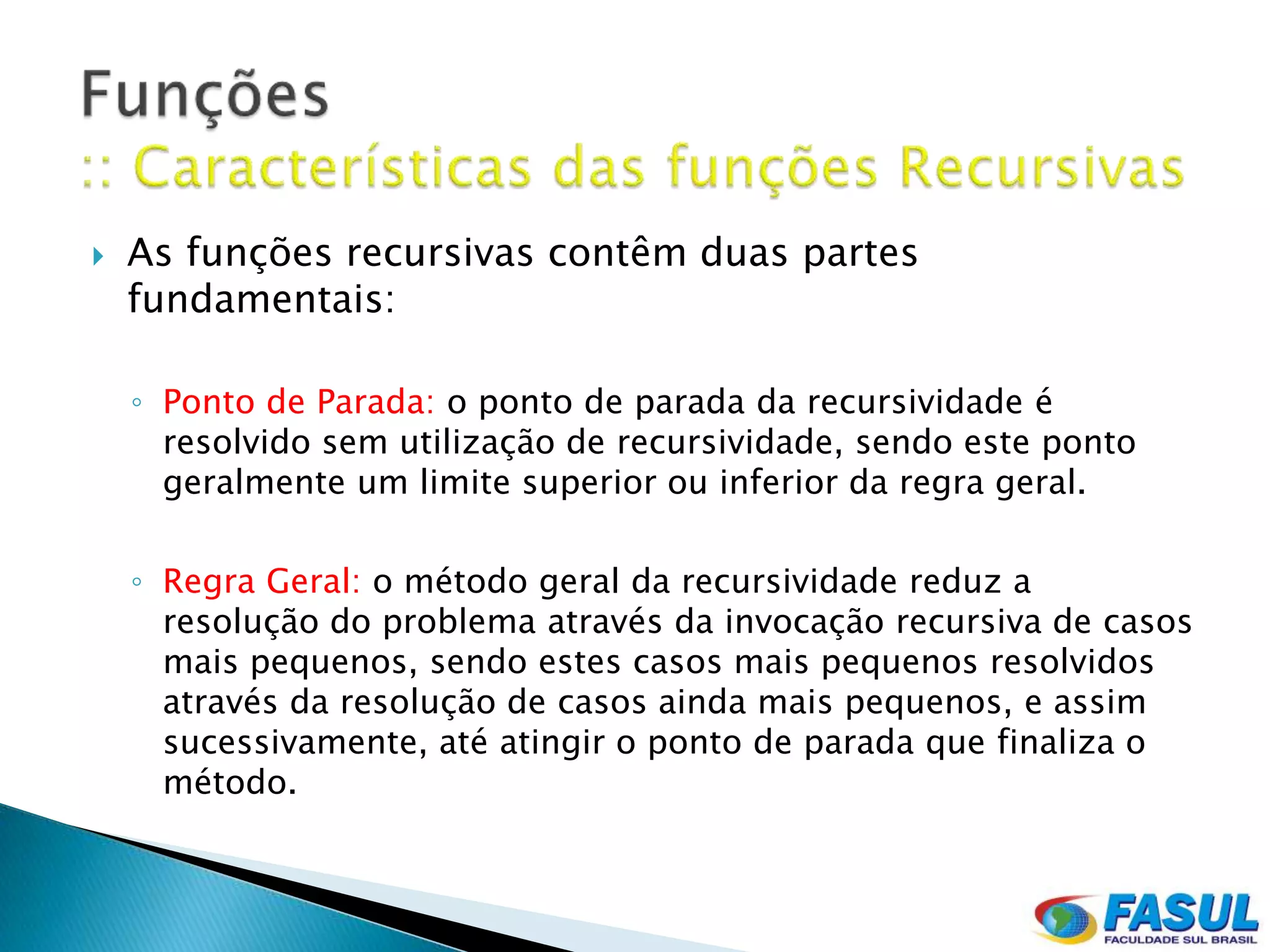    As funções recursivas contêm duas partes
    fundamentais:

    ◦ Ponto de Parada: o ponto de parada da recursividade é
      resolvido sem utilização de recursividade, sendo este ponto
      geralmente um limite superior ou inferior da regra geral.

    ◦ Regra Geral: o método geral da recursividade reduz a
      resolução do problema através da invocação recursiva de casos
      mais pequenos, sendo estes casos mais pequenos resolvidos
      através da resolução de casos ainda mais pequenos, e assim
      sucessivamente, até atingir o ponto de parada que finaliza o
      método.
 