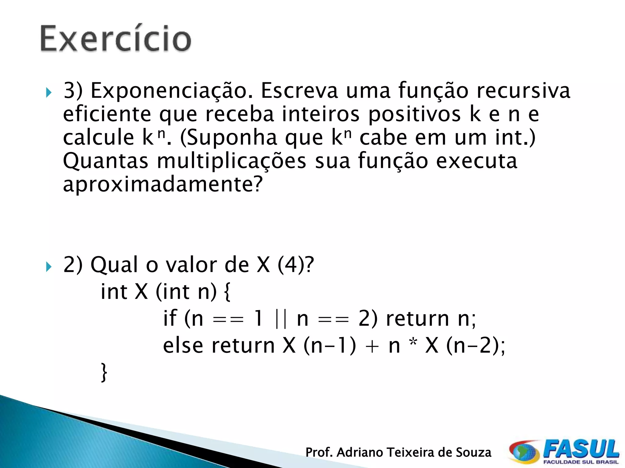    3) Exponenciação. Escreva uma função recursiva
    eficiente que receba inteiros positivos k e n e
    calcule k n. (Suponha que kn cabe em um int.)
    Quantas multiplicações sua função executa
    aproximadamente?


   2) Qual o valor de X (4)?
        int X (int n) {
               if (n == 1 || n == 2) return n;
               else return X (n-1) + n * X (n-2);
        }


                            Prof. Adriano Teixeira de Souza
 
