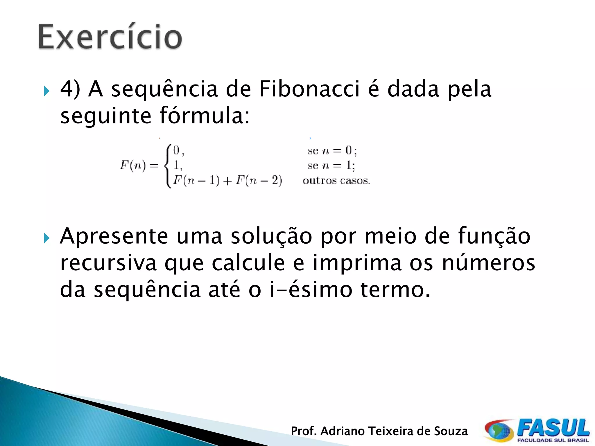    4) A sequência de Fibonacci é dada pela
    seguinte fórmula:




   Apresente uma solução por meio de função
    recursiva que calcule e imprima os números
    da sequência até o i-ésimo termo.




                        Prof. Adriano Teixeira de Souza
 