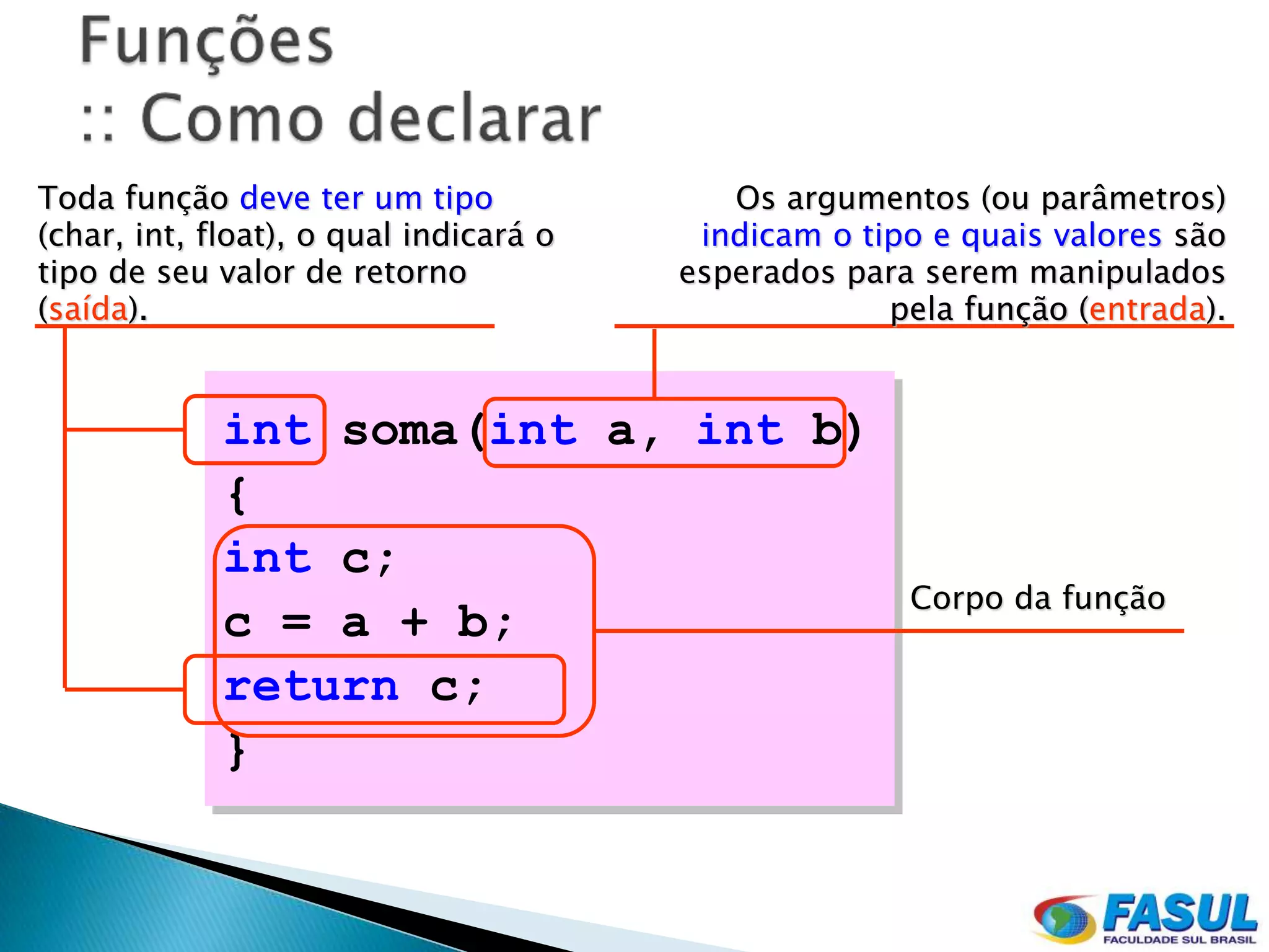 Toda função deve ter um tipo               Os argumentos (ou parâmetros)
(char, int, float), o qual indicará o    indicam o tipo e quais valores são
tipo de seu valor de retorno            esperados para serem manipulados
(saída).                                             pela função (entrada).


             int soma(int a, int b)
             {
             int c;
                                                      Corpo da função
             c = a + b;
             return c;
             }
 