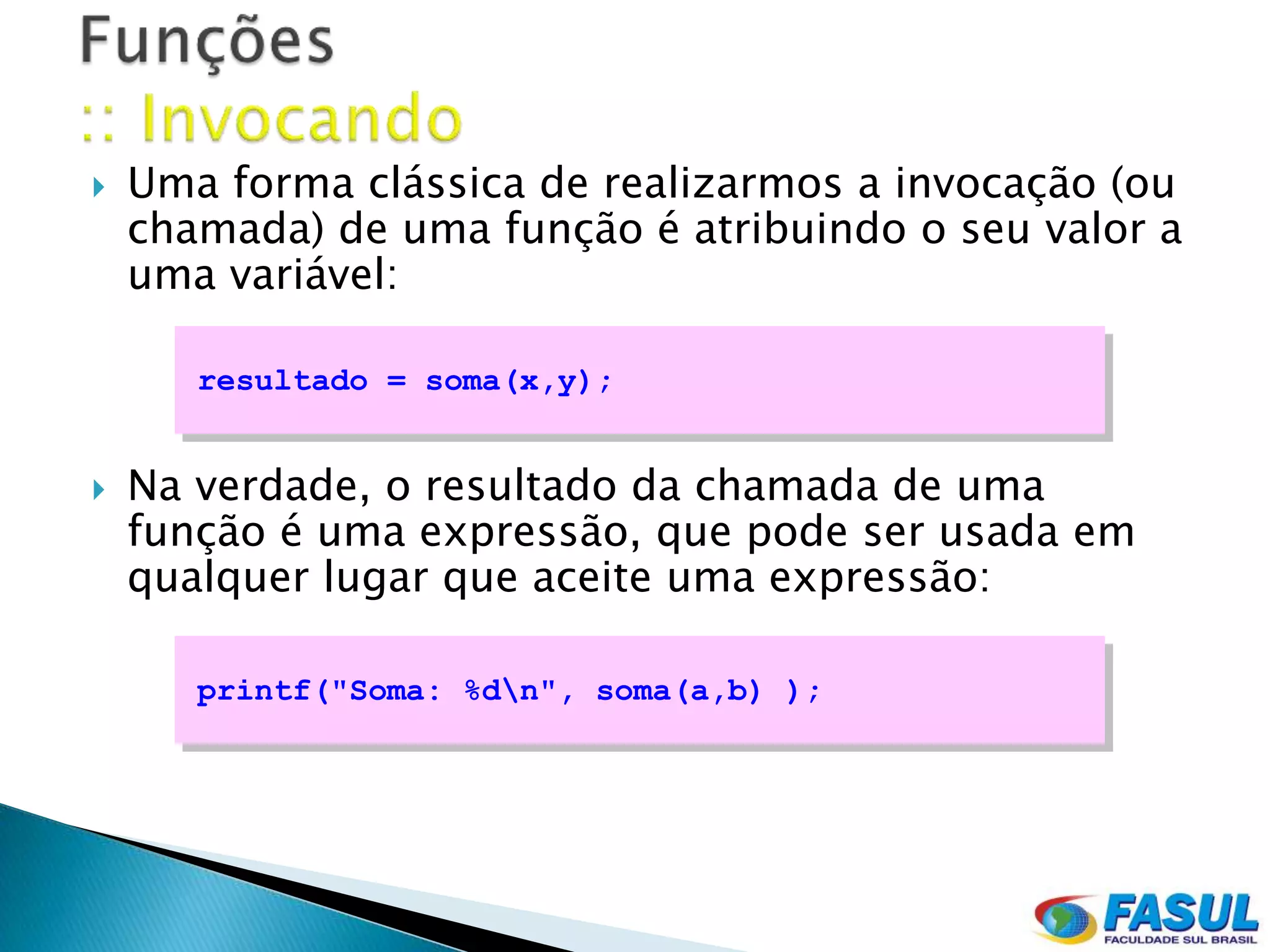    Uma forma clássica de realizarmos a invocação (ou
    chamada) de uma função é atribuindo o seu valor a
    uma variável:

       resultado = soma(x,y);


   Na verdade, o resultado da chamada de uma
    função é uma expressão, que pode ser usada em
    qualquer lugar que aceite uma expressão:

       printf("Soma: %dn", soma(a,b) );
 