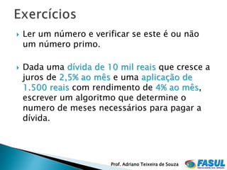    Ler um número e verificar se este é ou não
    um número primo.

   Dada uma dívida de 10 mil reais que cresce a
    juros de 2,5% ao mês e uma aplicação de
    1.500 reais com rendimento de 4% ao mês,
    escrever um algoritmo que determine o
    numero de meses necessários para pagar a
    dívida.




                         Prof. Adriano Teixeira de Souza
 