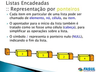    Cada item em particular de uma lista pode ser
    chamado de elemento, nó, célula, ou item.
   O apontador para o início da lista também é
    tratado como se fosse uma célula (cabeça), para
    simplificar as operações sobre a lista.
   O símbolo / representa o ponteiro nulo (NULL),
    indicando o fim da lista.


p
           3
                        5
                                     2
                                                     4   /
 