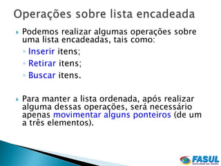    Podemos realizar algumas operações sobre
    uma lista encadeadas, tais como:
    ◦ Inserir itens;
    ◦ Retirar itens;
    ◦ Buscar itens.

   Para manter a lista ordenada, após realizar
    alguma dessas operações, será necessário
    apenas movimentar alguns ponteiros (de um
    a três elementos).
 