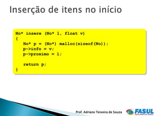 No* insere (No* l, float v)
{
   No* p = (No*) malloc(sizeof(No));
   p->info = v;
   p->proximo = l;

    return p;
}




                       Prof. Adriano Teixeira de Souza
 