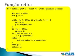 No* retira (No* l, float v) {//Em qualquer posicao

    No* ant = NULL;
    No* p = l;

    while (p != NULL && p->info != v) {
       ant = p;
       p = p->proximo;
    }
    if (p == NULL)
       return l;
    if (ant == NULL) {
        l = p->proximo;
    }else {
         ant->proximo = p->proximo;
    }
    free(p);
    return l;
}
 