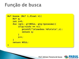 No* busca (No* l,float v){
    No* q;
    int i=0;
    for (q=l; q!=NULL; q=q->proximo){
        if(q->info == v){
           printf("nnachou %dnnn",i);
           return q;
        }
        i++;
    }
    return NULL;
}




                       Prof. Adriano Teixeira de Souza
 